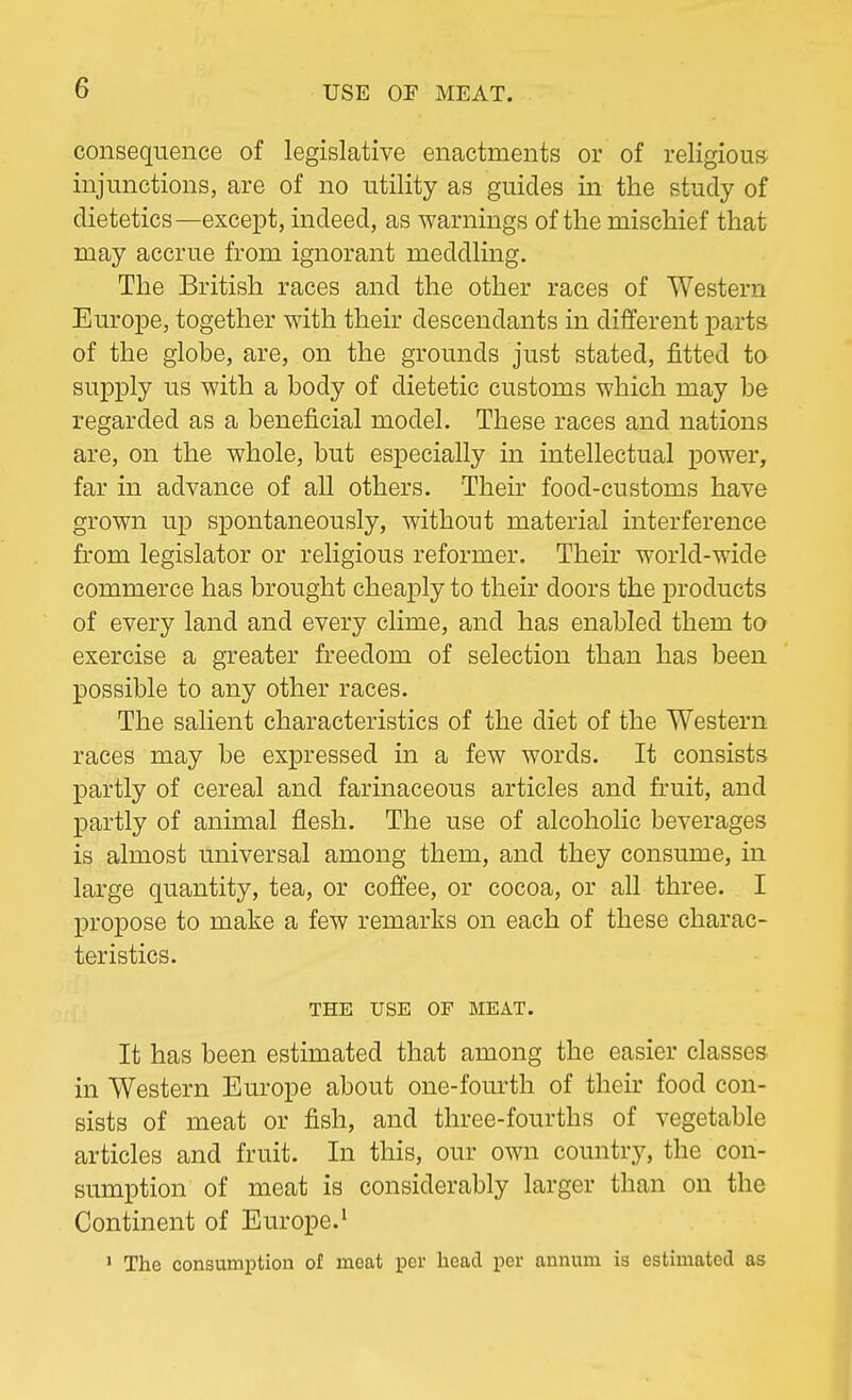 consequence of legislative enactments or of religious injunctions, are of no utility as guides in the study of dietetics—except, indeed, as warnings of the mischief that may accrue from ignorant meddling. The British races and the other races of Western Europe, together with their descendants in different parts of the globe, are, on the grounds just stated, fitted to supply us with a body of dietetic customs which may be regarded as a beneficial model. These races and nations are, on the whole, but especially in intellectual power, far in advance of all others. Their food-customs have grown up spontaneously, without material interference from legislator or religious reformer. Their world-wide commerce has brought cheaply to their doors the products of every land and every clime, and has enabled them to exercise a greater freedom of selection than has been possible to any other races. The salient characteristics of the diet of the Western races may be expressed in a few words. It consists partly of cereal and farinaceous articles and fruit, and partly of animal flesh. The use of alcoholic beverages is almost universal among them, and they consume, in large quantity, tea, or coffee, or cocoa, or all three. I propose to make a few remarks on each of these charac- teristics. THE USE OF MEAT. It has been estimated that among the easier classes in Western Europe about one-fourth of their food con- sists of meat or fish, and three-fourths of vegetable articles and fruit. In this, our own country, the con- sumption of meat is considerably larger than on the Continent of Europe.1 1 The consumption of meat per head per annum is estimated as