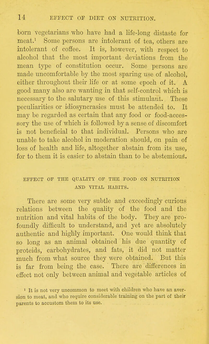 born vegetarians who have had a life-long distaste for meat.1 Some persons are intolerant of tea, others are intolerant of coffee. It is, however, with respect to alcohol that the most important deviations from the mean type of constitution occur. Some persons are made uncomfortable by the most sparing use of alcohol, either throughout then life or at some epoch of it. A good many also are wanting in that self-control which is necessary to the salutary use of this stimulant. These peculiarities or idiosyncrasies must be attended to. It may be regarded as certain that any food or food-acces- sory the use of which is followed by a sense of discomfort is not beneficial to that individual. Persons who are unable to take alcohol in moderation should, on pain of loss of health and life, altogether abstain from its use, for to them it is easier to abstain than to be abstemious. EFFECT OF THE QUALITY OF THE FOOD ON NUTEITION AND VITAL HABITS. There are some very subtle and exceedingly curious relations between the quality of the food and the nutrition and vital habits of the body. They are pro- foundly difficult to understand, and yet are absolutely authentic and highly important. One would think that so long as an animal obtained his due quantity of proteids, carbohydrates, and fats, it did not matter much from what source they were obtained. But this is far from being the case. There are differences in effect not only between animal and vegetable articles of 1 It is not very uncommon to meet with children who have an aver- sion to meat, and who require considerable training on the part of their parents to accustom them to its use.