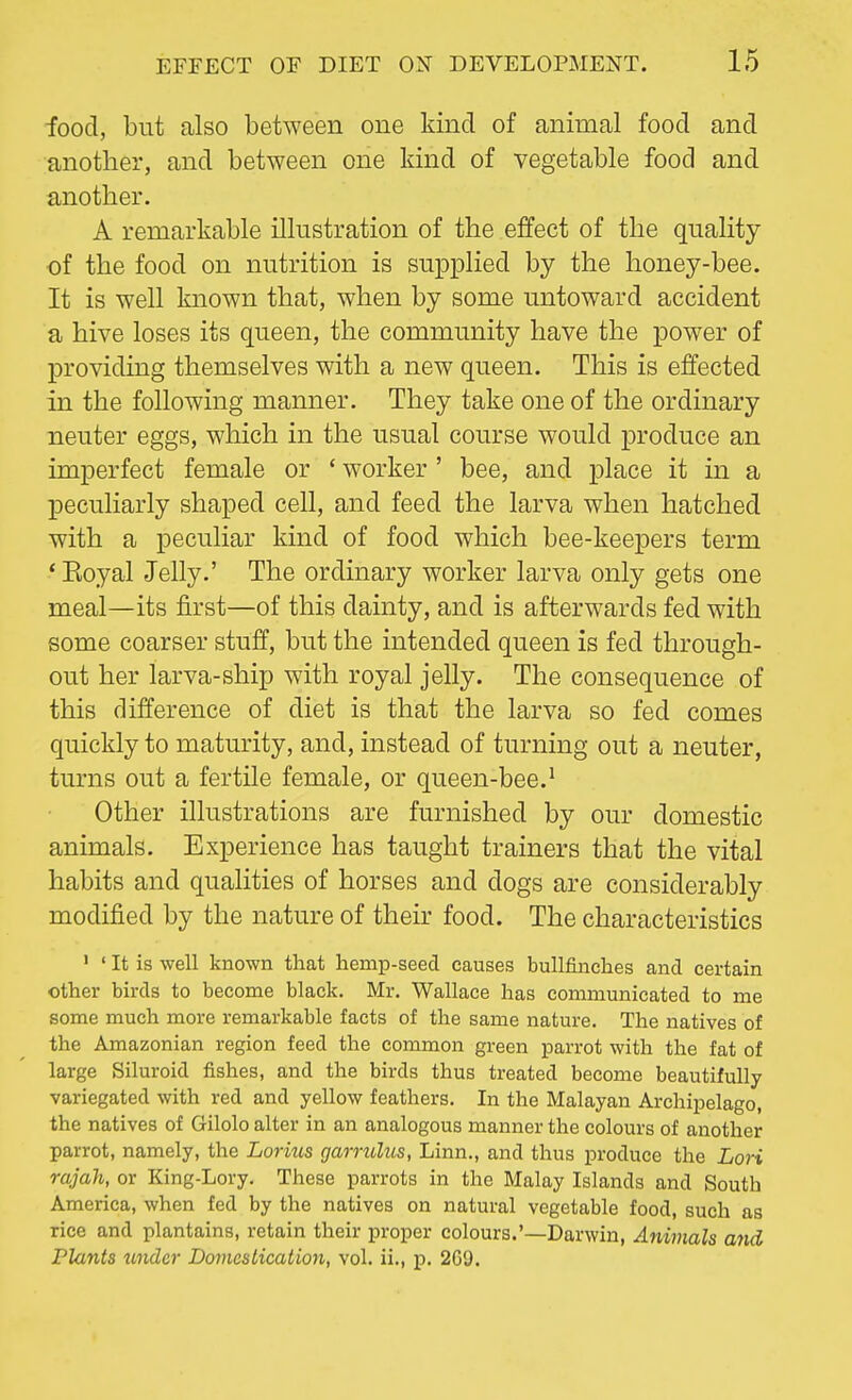 food, but also between one kind of animal food and another, and between one kind of vegetable food and another. A remarkable illustration of the effect of the quality of the food on nutrition is supplied by the honey-bee. It is well known that, when by some untoward accident a hive loses its queen, the community have the power of providing themselves with a new queen. This is effected in the following manner. They take one of the ordinary neuter eggs, which in the usual course would produce an imperfect female or ' worker ' bee, and place it in a peculiarly shaped cell, and feed the larva when hatched with a peculiar kind of food which bee-keepers term ' Eoyal Jelly.' The ordinary worker larva only gets one meal—its first—of this dainty, and is afterwards fed with some coarser stuff, but the intended queen is fed through- out her larva-ship with royal jelly. The consequence of this difference of diet is that the larva so fed comes quickly to maturity, and, instead of turning out a neuter, turns out a fertile female, or queen-bee.1 Other illustrations are furnished by our domestic animals. Experience has taught trainers that the vital habits and qualities of horses and dogs are considerably modified by the nature of their food. The characteristics 1 ' It is well known that hemp-seed causes bullfinches and certain other birds to become black. Mr. Wallace has communicated to me some much more remarkable facts of the same nature. The natives of the Amazonian region feed the common green parrot with the fat of large Siluroid fishes, and the birds thus treated become beautifully variegated with red and yellow feathers. In the Malayan Archipelago, the natives of Gilolo alter in an analogous manner the colours of another parrot, namely, the Lorius garrulus, Linn., and thus produce the Lori rajah, or King-Lory. These parrots in the Malay Islands and South America, when fed by the natives on natural vegetable food, such as rice and plantains, retain their proper colours.'—Darwin, Animals and Plants under Domestication, vol. ii., p. 2G0.