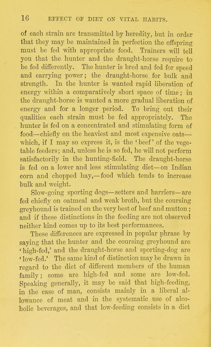 of each strain are transmitted by heredity, but in order that they may be maintained in perfection the offspring must be fed with appropriate food. Trainers will tell you that the hunter and the draught-horse require to be fed differently. The hunter is bred and fed for speed and carrying power; the draught-horse for bulk and strength. In the hunter is wanted rapid liberation of energy within a comparatively short space of time; in the draught-horse is wanted a more gradual liberation of energy and for a longer period. To bring out their qualities each strain must be fed appropriately. The hunter is fed on a concentrated and stimulating form of food—chiefly on the heaviest and most expensive oats— which, if I may so express it, is the ' beef' of the vege- table feeders; and, unless he is so fed, he will not perform satisfactorily in the hunting-field. The draught-horse is fed on a lower and less stimulating diet—on Indian corn and chopped hay,—food which tends to increase bulk and weight. Slow-going sporting dogs—setters and harriers—are fed chiefly on oatmeal and weak broth, but the coursing greyhound is trained on the very best of beef and mutton; and if these distinctions in the feeding are not observed neither kind comes up to its best performances. These differences are expressed in popular phrase by saying that the hunter and the coursing greyhound are ' high-fed,' and the draught-horse and sporting-dog are ' low-fed.' The same kind of distinction may be drawn in regard to the diet of different members of the human family; some are high-fed and some are low-fed. Speaking generally, it may be said that high-feeding, in the case of man, consists mainly in a liberal al- lowance of meat and in the systematic use of alco- holic beverages, and that low-feeding consists in a diet