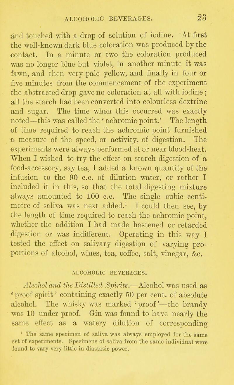 and touched with a drop of solution of iodine. At first the well-known dark blue coloration was produced by the contact. In a minute or two the coloration produced was no longer blue but violet, in another minute it was fawn, and then very pale yellow, and finally in four or five minutes from the commencement of the experiment the abstracted drop gave no coloration at all with iodine ; all the starch had been converted into colourless dextrine and sugar. The time when this occurred was exactly noted—this was called the ' achromic point.' The length of time required to reach the achromic point furnished a measure of the speed, or activity, of digestion. The experiments were always performed at or near blood-heat. When I wished to try the effect on starch digestion of a food-accessory, say tea, I added a known quantity of the infusion to the 90 c.c. of dilution water, or rather I included it in this, so that the total digesting mixture always amounted to 100 c.c. The single cubic centi- metre of saliva was next added.1 I could then see, by the length of time required to reach the achromic point, whether the addition I had made hastened or retarded digestion or was indifferent. Operating in this way I tested the effect on salivary digestion of varying pro- portions of alcohol, wines, tea, coffee, salt, vinegar, &c. ALCOHOLIC BEVERAGES. Alcohol and the Distilled Sjririts.—Alcohol was used as * proof spirit' containing exactly 50 per cent, of absolute alcohol. The whisky was marked ' proof'—the brandy was 10 under proof. Gin was found to have nearly the same effect as a watery dilution of corresponding 1 The same specimen of saliva was always employed for the same set of experiments. Specimens of saliva from the same individual were found to vary very little in diastasic power.