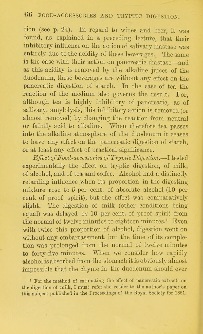 tion (see p. 24). In regard to wines and beer, it was found, as explained in a preceding lecture, that their inhibitory influence on the action of salivary diastase was entirely due to the acidity of these beverages. The same is the case with their action on pancreatic diastase—and as this acidity is removed by the alkaline juices of the duodenum, these beverages are without any effect on the pancreatic digestion of starch. In the case of tea the reaction of the medium also governs the result. For, although tea is highly inhibitory of pancreatic, as of salivary, amylolysis, this inhibitory action is removed (or almost removed) by changing the reaction from neutral or faintly acid to alkaline. When therefore tea passes into the alkaline atmosphere of the duodenum it ceases to have any effect on the pancreatic digestion of starch, or at least any effect of practical significance. Effect of Food-accessories ofTryptic Digestion.—I tested experimentally the effect on tryptic digestion, of milk, of alcohol, and of tea and coffee. Alcohol had a distinctly retarding influence when its proportion in the digesting mixture rose to 5 per cent, of absolute alcohol (10 per cent, of proof spirit), but the effect was comparatively slight. The digestion of milk (other conditions being equal) was delayed by 10 per cent, of proof spirit from the normal of twelve minutes to eighteen minutes.1 Even with twice this proportion of alcohol, digestion went on without any embarrassment, but the time of its comple- tion was prolonged from the normal of twelve minutes to forty-five minutes. When we consider how rapidly alcohol is absorbed from the stomach it is obviously almost impossible that the chyme in the duodenum should ever 1 For the method of estimating the effect of pancreatio extracts on the digestion of milk, I must refer the reader to the author's paper on this subject publishod in the Proceedings of the Royal Society for 1881.