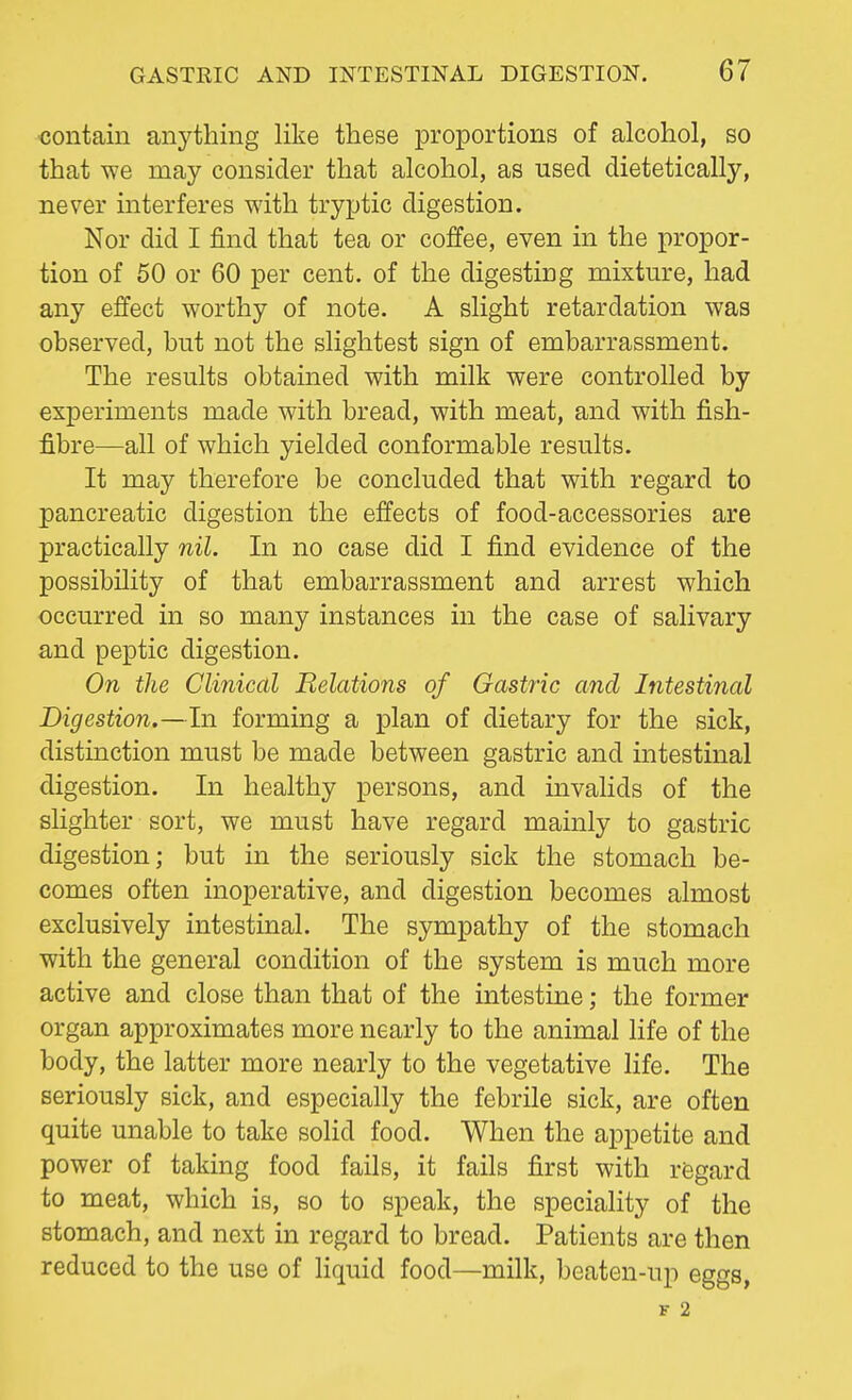 contain anything like these proportions of alcohol, so that we may consider that alcohol, as used dietetically, never interferes with tryptic digestion. Nor did I find that tea or coffee, even in the propor- tion of 50 or 60 per cent, of the digesting mixture, had any effect worthy of note. A slight retardation was observed, but not the slightest sign of embarrassment. The results obtained with milk were controlled by experiments made with bread, with meat, and with fish- fibre—all of which yielded conformable results. It may therefore be concluded that with regard to pancreatic digestion the effects of food-accessories are practically nil. In no case did I find evidence of the possibility of that embarrassment and arrest which occurred in so many instances in the case of salivary and peptic digestion. On the Clinical Relations of Gastric and Intestinal Digestion.—In forming a plan of dietary for the sick, distinction must be made between gastric and intestinal digestion. In healthy persons, and invalids of the slighter sort, we must have regard mainly to gastric digestion; but in the seriously sick the stomach be- comes often inoperative, and digestion becomes almost exclusively intestinal. The sympathy of the stomach with the general condition of the system is much more active and close than that of the intestine; the former organ approximates more nearly to the animal life of the body, the latter more nearly to the vegetative life. The seriously sick, and especially the febrile sick, are often quite unable to take solid food. When the appetite and power of taking food fails, it fails first with regard to meat, which is, so to speak, the speciality of the stomach, and next in regard to bread. Patients are then reduced to the use of liquid food—milk, beaten-tip eggs, F 2