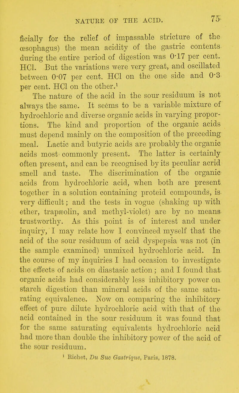 ficially for the relief of impassable stricture of the oesophagus) the mean acidity of the gastric contents, during the entire period of digestion was 0*17 per cent. HC1. But the variations were very great, and oscillated between 0-07 per cent. HC1 on the one side and 0'3 per cent. HQ on the other.1 The nature of the acid in the sour residuum is not always the same. It seems to be a variable mixture of hydrochloric and diverse organic acids in varying propor- tions. The kind and proportion of the organic acids must depend mainly on the composition of the preceding meal. Lactic and butyric acids are probably the organic acids most commonly present. The latter is certainly often present, and can be recognised by its peculiar acrid smell and taste. The discrimination of the organic acids from hydrochloric acid, when both are present together in a solution containing proteid compounds, is very difficult; and the tests in vogue (shaking up with ether, trapseolin, and methyl-violet) are by no means trustworthy. As this point is of interest and under inquiry, I may relate how I convinced myself that the acid of the sour residuum of acid dyspepsia was not (in the sample examined) unmixed hydrochloric acid. In the course of my inquiries I had occasion to investigate the effects of acids on diastasic action; and I found that organic acids had considerably less inhibitory power on starch digestion than mineral acids of the same satu- rating equivalence. Now on comparing the inhibitory effect of pure dilute hydrochloric acid with that of the acid contained in the sour residuum it was found that for the same saturating equivalents hydrochloric acid had more than double the inhibitory power of the acid of the sour residuum. 1 Hichet, Du Stic Gastriquc, Paris, 1878.