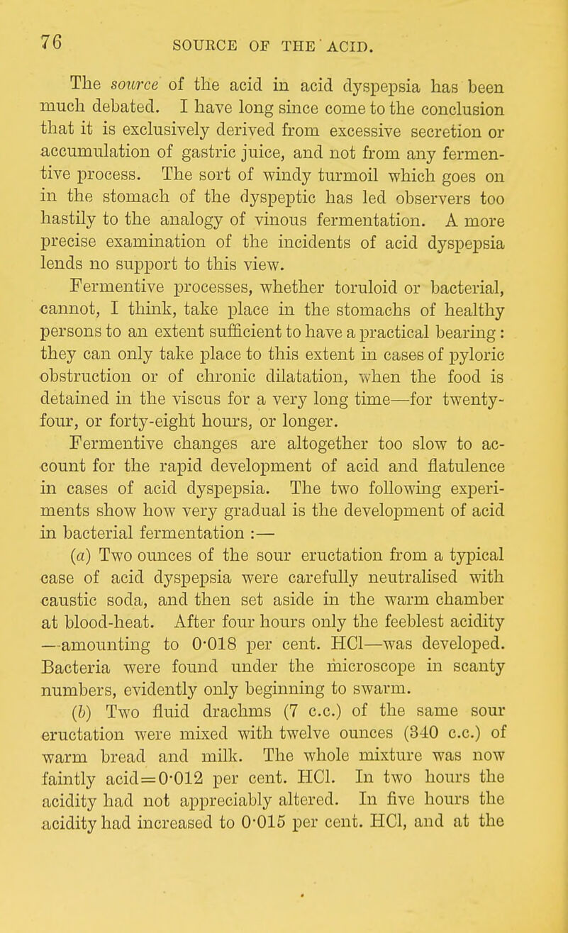 The source of the acid in acid dyspepsia has been much debated. I have long since come to the conclusion that it is exclusively derived from excessive secretion or accumulation of gastric juice, and not from any fermen- tive process. The sort of windy turmoil which goes on in the stomach of the dyspeptic has led observers too hastily to the analogy of vinous fermentation. A more precise examination of the incidents of acid dyspepsia lends no support to this view. Fermentive processes, whether toruloid or bacterial, cannot, I think, take place in the stomachs of healthy persons to an extent sufficient to have a practical bearing: they can only take place to this extent in cases of pyloric obstruction or of chronic dilatation, when the food is detained in the viscus for a very long time—for twenty- four, or forty-eight hours, or longer. Fermentive changes are altogether too slow to ac- count for the rapid development of acid and flatulence in cases of acid dyspepsia. The two following experi- ments show how very gradual is the development of acid in bacterial fermentation :— (a) Two ounces of the sour eructation from a typical case of acid dyspepsia were carefully neutralised with caustic soda, and then set aside in the warm chamber at blood-heat. After four hours only the feeblest acidity —amounting to 0*018 per cent. HC1—was developed. Bacteria were found under the microscope in scanty numbers, evidently only beginning to swarm. (b) Two fluid drachms (7 c.c.) of the same sour eructation were mixed with twelve ounces (340 c.c.) of warm bread and milk. The whole mixture was now faintly acid=0*012 per cent. HC1. In two hours the acidity had not appreciably altered. In five hours the acidity had increased to 0'015 per cent. HC1, and at the