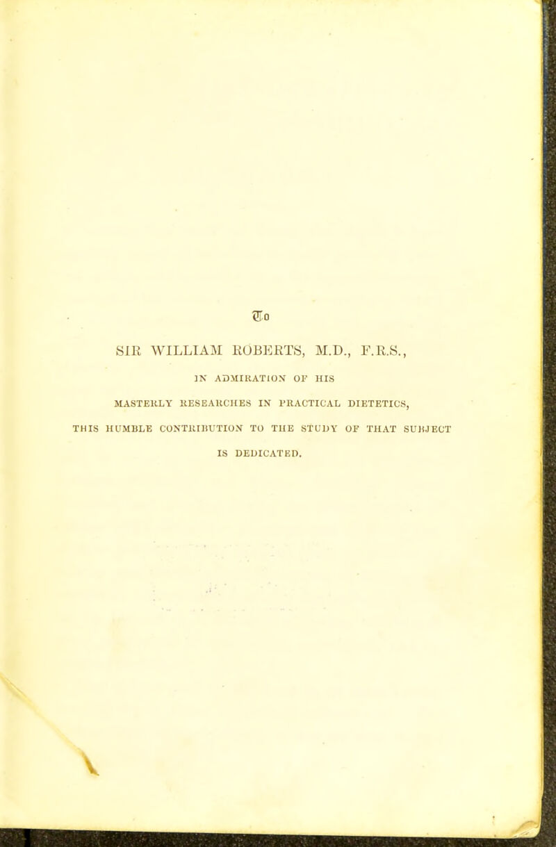 SIR WILLIAM ROBERTS, M.D., F.R.S., ]N ADMIRATION OF HIS MASTERLY B.ESEAHCHES IN PRACTICAL DIETETICS, THIS HUMBLE CONTRIHUTION TO THE STUDY OF THAT SUliJECT IS DEDICATED.