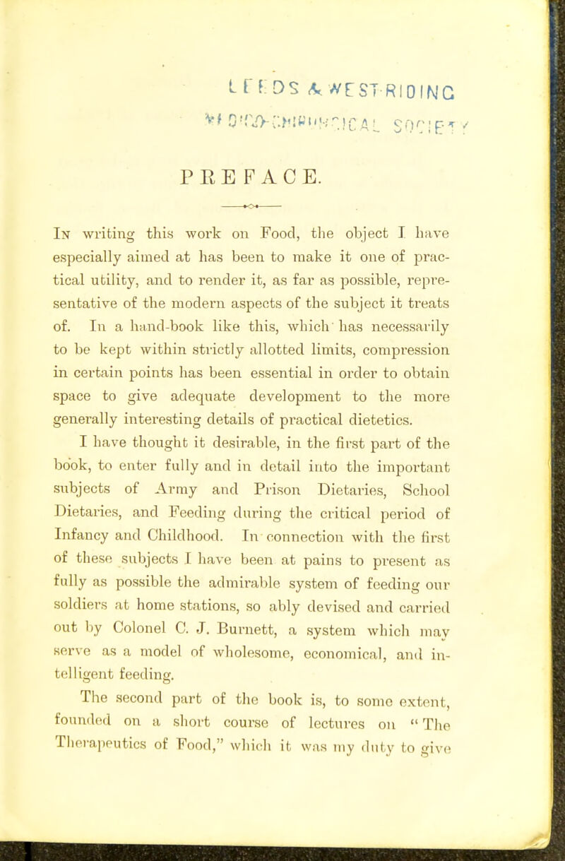 LfKDS A. wrST RIDING PREFACE. In writing this work on Food, tlie object I have especially aimed at has been to make it one of prac- tical utility, and to render it, as far as possible, repre- sentative of the modern aspects of the subject it treats of. In a hand-book like this, which' has necessarily to be kept within strictly allotted limits, compression in certain points has been essential in order to obtain space to give adequate development to the more generally interesting details of practical dietetics. I have thought it desirable, in the first part of the book, to enter fully and in detail into the important subjects of Army and Prison Dietaries, School Dietaries, and Feeding during the critical pei'iod of Infancy and Childhood. In connection with the first of these subjects I have been at pains to present as fully as possible the admii-able system of feeding our soldiers at home stations, so ably devised and carried out by Colonel C. J. Burnett, a system whicla may serve as a model of wholesome, economical, and in- telligent feedinsr. The second part of the book is, to some extent, founded on a short course of lectures on The Therapeutics of Food, which it was my duty to give