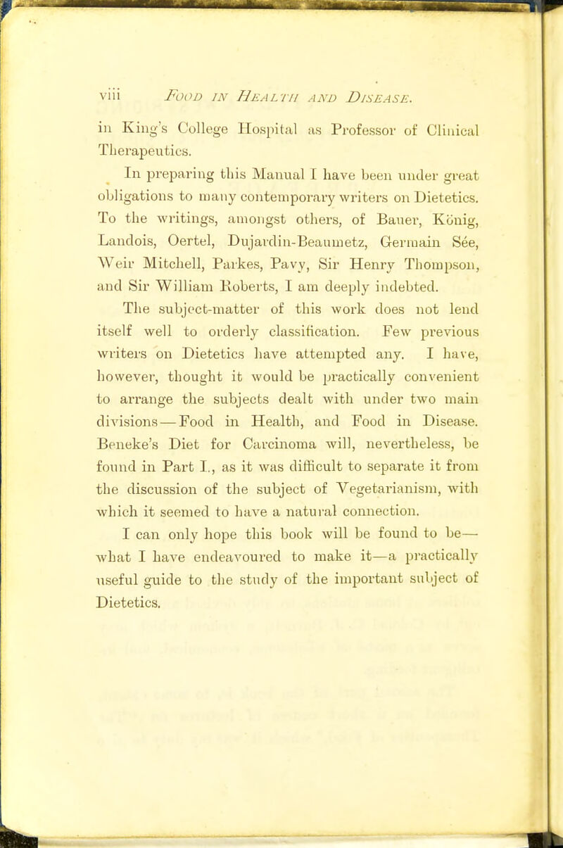 ill King's College Hospital as Professor of Clinical Therapeutics. In preparing tliis Manual I have been under great obligations to many contemporary writers on Dietetics. To the writings, amongst others, of Bauer, Kciuig, Landois, Oertel, Dujardin-Beaumetz, Germain See, Weir Mitchell, Paikes, Pavy, Sir Henry Thompson, and Sir William Roberts, I am deeply indebted. The subject-matter of this work does not lend itself well to orderly classification. Few previous writers on Dietetics have attempted any. I have, however, thought it would be practically convenient to arrange the subjects dealt with under two main divisions—Food in Health, and Food in Disease. Beneke's Diet for Carcinoma will, nevertheless, be found in Part I., as it was difficult to separate it from the discussion of the subject of Vegetarianism, with which it seemed to have a natural connection. I can only hope this book will be found to be— what I have endeavoured to make it—a practically useful guide to the study of the important subject of Dietetics.