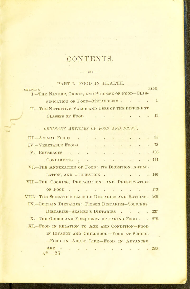 CONTENTS. PART I.-FOOD IN HEALTH. CHAPTER PAGE I. —The Nature, Origin, and Purpose of Food—Clas- sification OF Food—Metabolism .... 1 II. —The Nutritive Value and Uses of the different Classes of Food 13 ohdixary articles of food and drink. III. —Animal Foods 35 IV. —Vegetable Foods 73 v.—Beverages ' . . lOC Condiments 141 VI.—The Annexation op Food ; its Digestion, Assimi- lation, and Utilisation Ilf! VII.—The Cooking, Preparation, and Preservation of Food 173 VIII.—The Scientific basis of Dietaries and Rations . 209 IX.—Certain Dietaries : Prison Dietaries—Soldiers' Dietaries—Seamen's Dietaries . . . .237 X.—The Order and Frequency of taking Food . . 278 XI.—Food in relation to Age and Condition—Food IN Infancy and Childhood-Food at School —Food in Adult Life—Food in Advanced Age • 286 A*—2fi