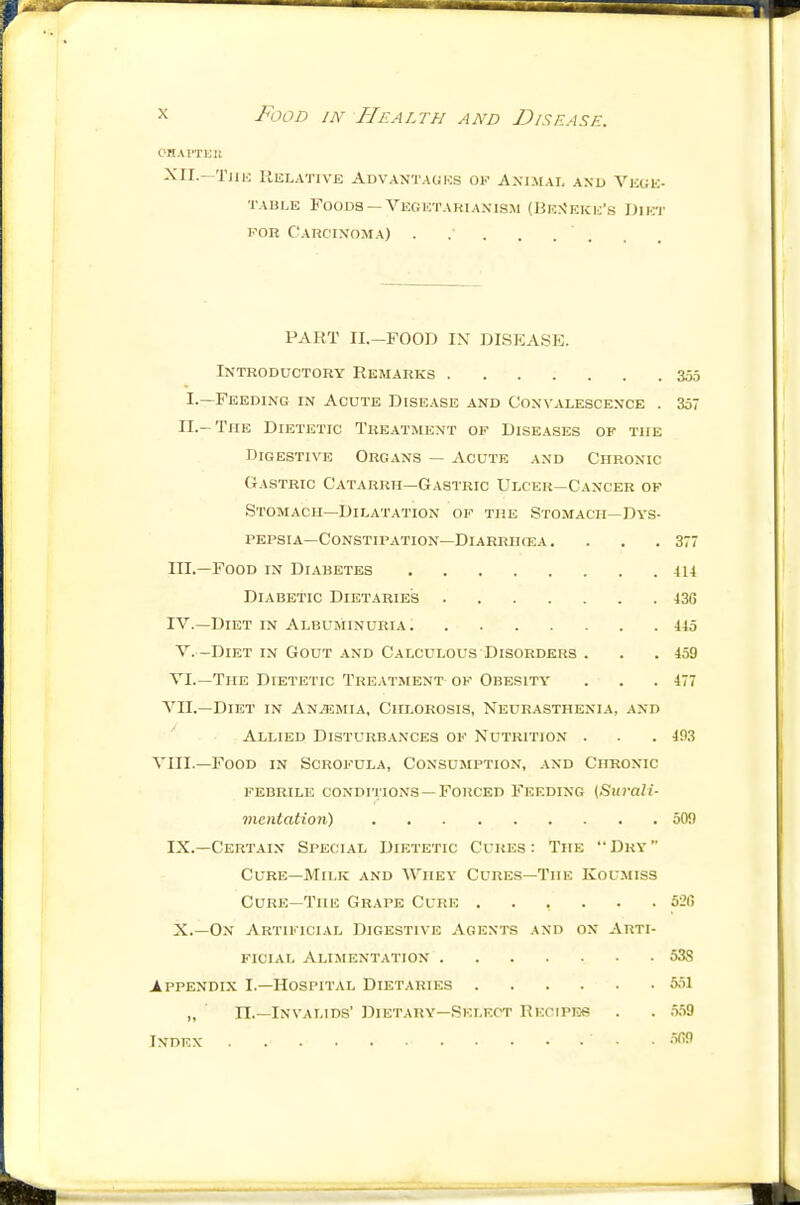 CHAI'TEll ^11.—TJIK IlELATlVE ADVANTAGKS OF ANIMAI, AND VlCGli- TABLE Foods —Vegktariaxism (JiKN'Eicij's Diici' KOR CaRC'IN'OMA) . .■ . PART II.-FOOD IX DISEASE. Introductory Remarks 355 I.—Feeding in Acute Disease and Convalescence . 357 II.-The Dietetic Treatment of Diseases of the Digestive Organs — Acute and Chronic Gastric Catarrh—Gastric Ulcer-Cancer of Stomach—Dilatation of the Stomach—Dys- pepsia—Constipation—Diarrikea. . . .377 III. —Food in Diabetes 414 Diabetic Dietaries 436 IV. —Diet in Albuminuria 445 V. -DiET IN Gout and Calculous Disorders . . .459 VI.—The Dietetic Treatment of Obesity . . .477 VII.—Diet in Anemia, Chlorosis, Neurasthenia, and Allied Disturbances of Nutrition . . .493 VIII.—Food in Scrofula, Consumption, and Chronic febrile conditions —Forced Feeding {Surali- vientation) 509 IX. —Certain Special Dietetic Cukes : The  Dry  Cure—Milk and Whey Cures—The IvOL'miss Cure—The Grape Cure ...... 52G X. —On Artificial Digestive Agents and on Arti- ficial Alimentation 538 Appendix I.—Hospital Dietaries 551 „ n.—Invalids' Diutary—Select Rkcipeb . . .5.59