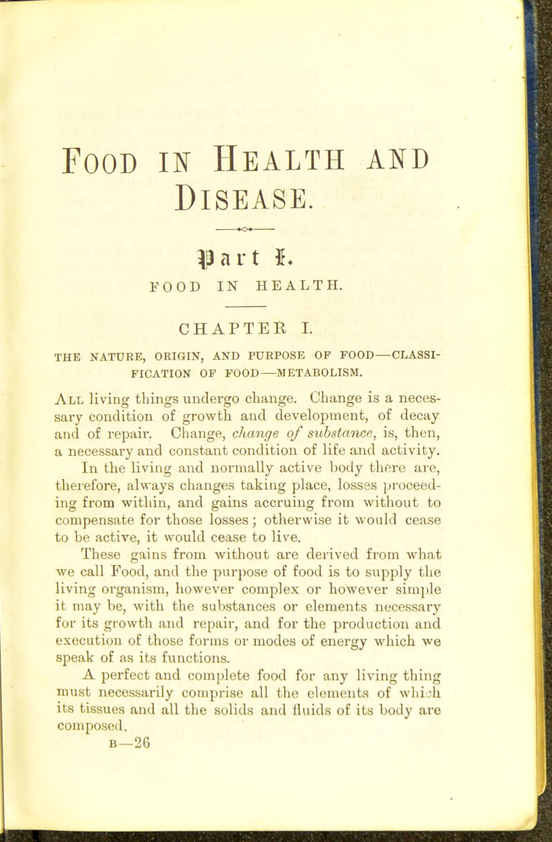 Food m Health and Disease. fart I. FOOD IN HEALTH. CHAPTER 1. THE NATURE, ORIGIN, AND PURPOSE OF FOOD—CLASSI- FICATION OP FOOD—METABOLISM. All living tilings untlei'go change. Change is a neces- sary condition of growth and development, of decay and of repair. Change, change of substance, is, then, a necessary and constant condition of life and activity. In the living and normally active body there are, therefore, always changes taking place, losses proceed- ing from within, and gains accruing from without to compensate for those losses ; otherwise it would cease to be active, it would cease to live. These gains from without are derived from what we call Food, and the purpose of food is to supply the living organism, however complex or however simple it may be, with the substances or elements necessary for its growth and repair, and for the production and execution of those forms or modes of energy which we speak of as its functions. A perfect and complete food for any living thing must necessarily comprise all the elements of which its tissues and all the solids and fluids of its body are composed. B—26