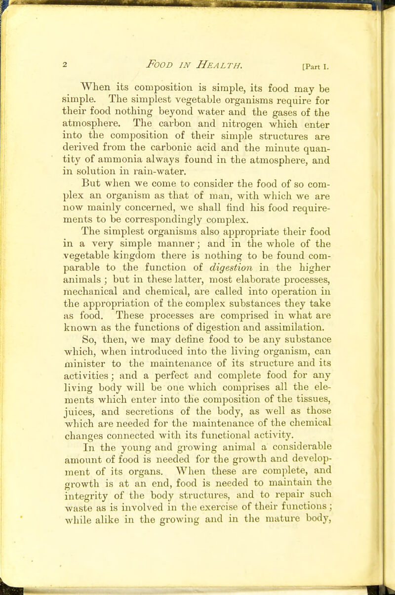 [Part I. When its composition is simple, its food may be simple. The simplest vegetable organisms require for their food nothing beyond water and the gases of the atmosphere. The carbon and nitrogen which enter into the composition of their simple structures are derived from the carbonic acid and the minute quan- tity of ammonia always found in the atmosphere, and in solution in rain-water. But when we come to consider the food of so com- plex an organism as that of man, with which we are now mainly concerned, we shall find his food require- ments to be correspondingly complex. The simplest organisms also appropriate their food in a very simple manner; and in the whole of the vegetable kingdom there is nothing to be found com- parable to the function of digestion in the higher animals ; but in these latter, most elaborate processes, mechanical and chemical, are called into operation in the appropriation of the complex substances they take as food. These processes are comprised in what are known as the functions of digestion and assimilation. So, then, we may define food to be any substance which, when introduced into the living oi-ganism, can minister to the maintenance of its structure and its activities; and a perfect and complete food for any living body will be one which comprises all the ele- ments which enter into the composition of the tissues, juices, and secretions of the body, as well as those which are needed for the maintenance of the chemical changes connected with its functional activity. In the young and growing animal a considerable amount of food is needed for the growth and develop- ment of its organs. When these are complete, and growth is at an end, food is needed to maintain the integrity of the body structures, and to repair such waste as is involved in the exercise of their functions ; while alike in the growing and in the mature body.