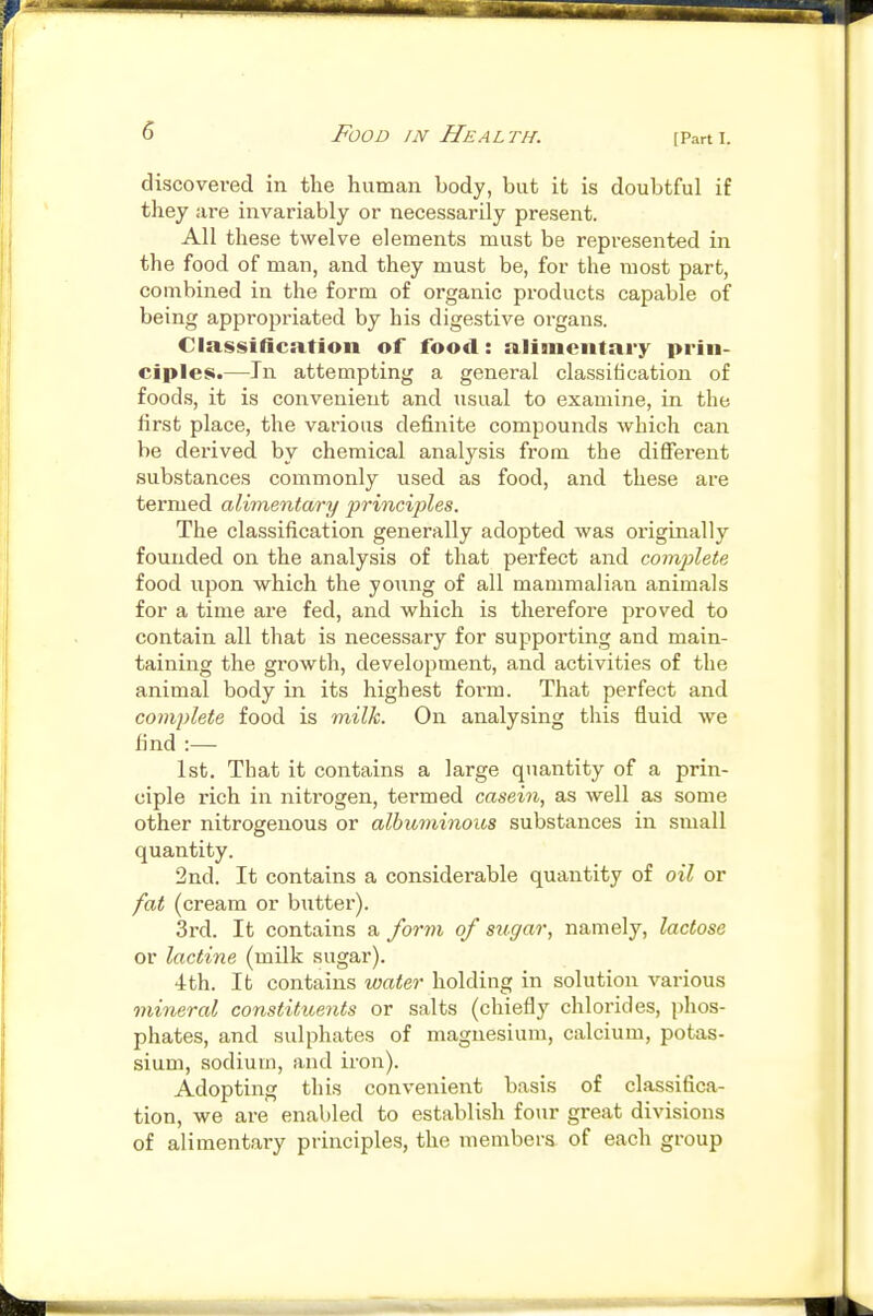 [Part I. discovered in the human body, but it is doubtful if they are invariably or necessarily present. All these twelve elements must be represented in the food of man, and they must be, for the most part, combined in the form of organic products capable of being appropriated by his digestive organs. Classification of food: alimentary prin- ciples.—In attempting a general classification of foods, it is convenient and usual to examine, in the iirst place, the various definite compounds which can be derived by chemical analysis from the different substances commonly used as food, and these are termed alimentary principles. The classification generally adopted was originally founded on the analysis of that perfect and complete food upon which the young of all mammalian animals for a time are fed, and which is therefore proved to contain all that is necessary for supporting and main- taining the growth, development, and activities of the animal body in its highest form. That perfect and complete food is milk. On analysing this fluid we find 1st. That it contains a large quantity of a priii- ciple rich in nitrogen, termed casein, as well as some other nitrogenous or albuminoics substances in small quantity. 2nd. It contains a considerable quantity of oil or fat (cream or butter). 3rd. It contains a /ortn of sugar, namely, lactose or lactine (milk sugar). 4th. It contains water holding in solution various mineral constituents or salts (chiefly chlorides, phos- phates, and sulphates of magnesium, calcium, potas- sium, sodium, and iron). Adopting this convenient basis of classifica- tion, we are enabled to establish four great divisions of alimentary principles, the members of each group