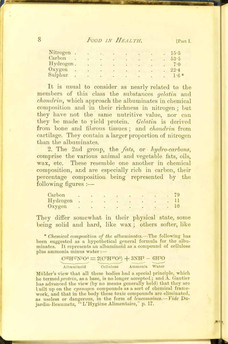 [Part I. Nitrogen 15-5 Carbon 53-5 Hydrogen 7-O Oxygen 22-4 Sulpliui- 1-6* It is usual to consider as nearly related to the members of this class the substances gelatin and chondriri, which approach the albuminates in chemical composition and in their richness in nitrogen; but they have not the same nutritive value, nor can they be made to yield protein. Gelatin is derived from bone and fibrous tissues ; and chondrin from cartilage. They contain a larger proportion of nitrogen than the albuminates. 2. The 2nd group, the fats, or hydro-carbons, comprise the various animal and vegetable fats, oils, ■wax, etc. These resemble one another in chemical composition, and ai-e especially rich in carbon, their percentage composition being represented by the following figures :— Carbon 79 Hydrogen H Oxygen ........ 10 They differ somewhat in their physical state, some being solid and hard, like wax; others softer, like * Chemical composition of the albuminates.—The follo^\^ng lias been suggested as a hypothetical general formula for the albu- minates. It represents an albuminoid as a compound of cellulose plus ammonia minus water :— = 2(Ci'H«'0S) + 3NH3 - GHSQ Albuminoid Cclliiioso Aininonia Water Miilder's view that all these bodies liad a special principle, which he termed p?'o<ft;i, as a base, is no longer accepted ; and A. Gauticr has advanced the view (by no means generally held) that they are built up on the cyanogen compounds as a sort of chemical frame- work, and that in the body these toxic compounds arc eliminated, as useless or dangerous, in the form of Icuconwincs.— Vide Du- jardiu-Beaumetz,  L'llygiine Alimentaire, p. 17.