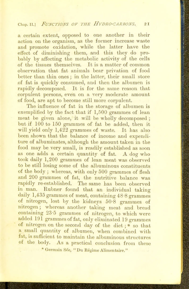 a certain extent, opposed to one another in tlieir action on the organism, as the former increase waste and promote oxidation, while the latter have the effect of diminishing them, and this they do pro- bably by affecting the metabolic activity of the cells of the tissues themselves. It is a matter of common observation that fat animals bear privation of food better than thin ones ; in the latter, their small store of fat is quickly consumed, and then the albumen is rapidly decomposed. It is for the same reason that coi'pulent persons, even on a very moderate amount of food, are apt to become still more corpulent. The influence of fat in the storage of albumen is exemplified l)y the fact that if 1,500 grammes of lean meat be given alone, it will be wholly decomposed ; but if 100 to 150 grammes of fat be added, then it will yield only 1,422 grammes of waste. It has also been shown that the balance of income and expendi- ture of albuminates, although the amount taken in the food may be very small, is readily established as soon as one adds a certain quantity of fat. A dog who took daily 1,200 grammes of lean meat was observed to be still losing some of the albuminous constituents of the body ; whereas, with only 500 grammes of flesh and 200 grammes of fat, the nutritive balance was rapidly re-established. The same has been observed in man. Rubner found that an individual taking daily 1,435 grammes of meat, containing 48-8 grammes of nitrogen, lost by the kidneys 50-8 grammes of nitrogen; whereas another taking meat and bread containing 23-5 grammes of nitrogen, to which were added 191 grammes of fat, only eliminated 19 grammes of nitrogen on the second day of the diet; * so that a small quantity of albumen, when combined with fat, is sufficient to maintain the albuminous structures of the body. As a practical conclusion from those * Germain S6e,  Du Regime Alimontaire.