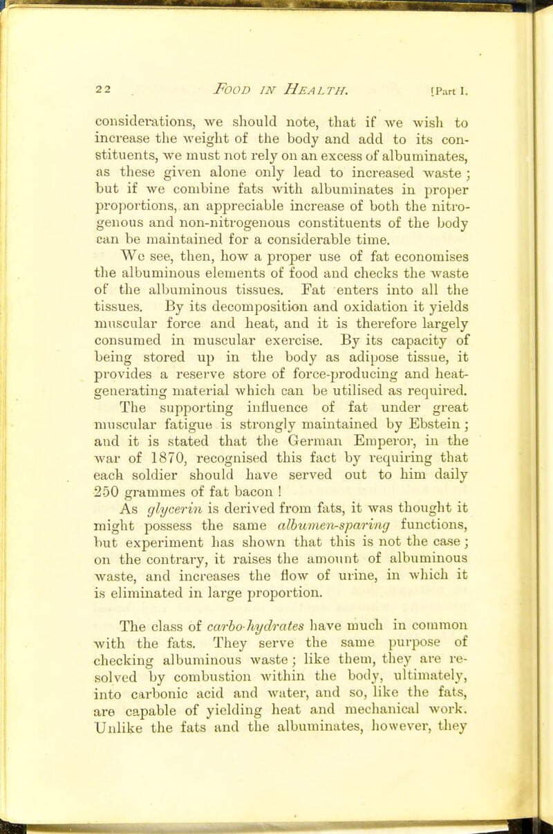 considerations, we should note, that if we wish to increase the weight of the body and add to its con- stituents, we must not rely on an excess of albuminates, as these given alone only lead to increased waste ; but if we combine fats with albuminates in proper proportions, an appreciable increase of both the nitro- genous and non-nitrogenous constituents of the body can be maintained for a considerable time. Wo see, then, how a proper use of fat economises the albuminous elements of food and checks the waste of the albuminous tissues. Fat enters into all the tissues. By its decomposition and oxidation it yields muscular force and heat, and it is thei-efore largely consumed in muscular exercise. By its capacity of being stored up in the body as adipose tissue, it provides a reserve store of force-producing and heat- generating material which can be utilised as required. The supporting influence of fat under great muscular fatigue is strongly maintained by Ebstein; and it is stated that the German Emperor, in the war of 1870, recognised this fact by requii-ing that each soldier should have served out to him daily 250 grammes of fat bacon ! As glycerin is derived from fats, it was thought it might possess the same albu7neii-sparing functions, but experiment has shown that this is not the case; on the contrary, it raises the amoiint of albuminous waste, and increases the flow of urine, in which it is eliminated in large proportion. The class of carbo-hydrates have much in common with the fats. They serve the same purpose of checking albuminous waste; like them, they are re- solved by combustion within the body, ultimately, into carbonic acid and water, and so, like the fats, are capable of yielding heat and mechanical work. Unlike the fats and the albuminates, liowever, they