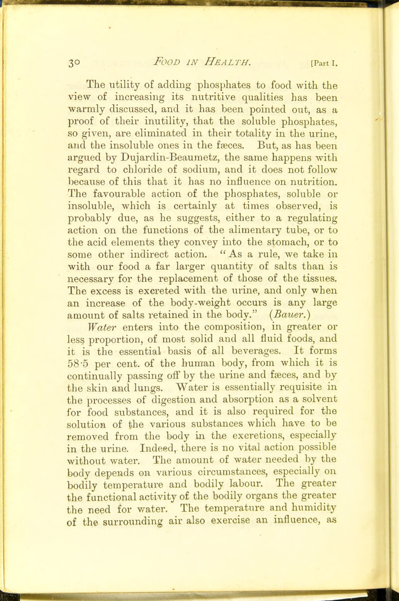 The utility of adding phosphates to food with the view of increasing its nutritive qualities has been ■warmly discussed, and it has been pointed out, as a proof of their inutility, that the soluble phosphates, so given, are eliminated in their totality in the urine, and the insoluble ones in the fteces. But, as has been argued by Dujardin-Beauraetz, the same happens with regard to chloride of sodium, and it does not follow because of this that it has no influence on nuti-ition. The favourable action of the phosphates, soluble or insoluble, which is certainly at times observed, is probably due, as he suggests, either to a regulating action on the functions of the alimentary tube, or to the acid elements they convey into the stomach, or to some other indirect action.  As a rule, we take in with our food a far larger quantity of salts than is necessary for the replacement of those of the tissues. The excess is excreted with the urine, and only when an increase of the body-weight occurs is any large amount of salts retained in the body. {Bauer.) Water enters into the composition, in greater or less proportion, of most solid and all fluid foods, and it is the essential basis of all beverages. It forms 58-5 per cent, of the human body, from which it is continually passing off by the urine and faeces, and by the skin and lungs. Water is essentially requisite in the processes of digestion and absorption as a solvent for food substances, and it is also required for the solution of the various substances which have to be removed from the body in the excretions, especially in the urine. Indeed, there is no vital action possible without water. The amount of water needed by the body depends on various circumstances, especially on bodily tempei-ature and bodily labour. The greater the functional activity of the bodily organs the greater the need for water. The temperature and humidity of the surrounding air also exercise an influence, as