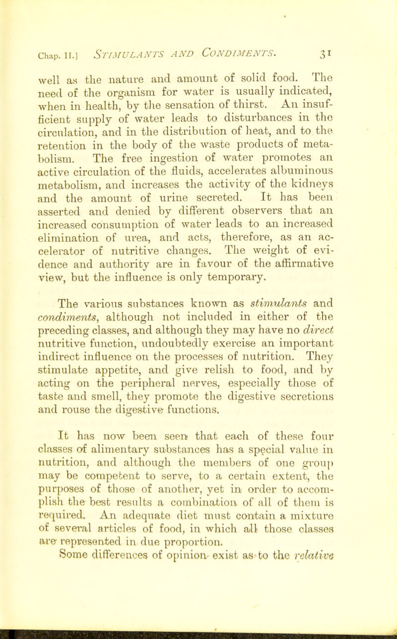 well as the nature and amount of solid food. The need of the organism for water is usually indicated, when in health, by the sensation of thirst. An insuf- ficient supply of water leads to disturbances in the circulation, and in the distribution of heat, and to the retention in the body of the waste products of meta- bolism. The free ingestion of water promotes an active circulation of the fluids, accelerates albuminous metabolism, and increases the activity of the kidneys and the amount of urine secreted. It has been asserted and denied by different observers that an increased consumption of water leads to an increased elimination of urea, and acts, therefore, as an ac- celerator of nutritive changes. The weight of evi- dence and authority are in favour of the affirmative view, but the influence is only temporary. The various substances known as stimulants and condimeiits, although not included in either of the preceding classes, and although they may have no direct nutritive function, undoubtedly exercise an important indirect influence on the pi'ocesses of nutrition. They stimulate appetite, and give relish to food, and by acting on the peripheral nerves, especially those of taste and smell, they promote the digestive secretions and rouse the diges-tive- functions. It has now been seen that each of these four classes of alimentaiy substances has a special value in nutrition, and although the members of one group may be competent to serve, to a certain extent, the purposes of those of another, yet in order to accom- plish the best results a combination of all of them is required. An adequate diet must contain a mixture of several articles of food, in which a>ll those classes are- represented in due proportion: Some differences of opinion' exist as-fco the relative