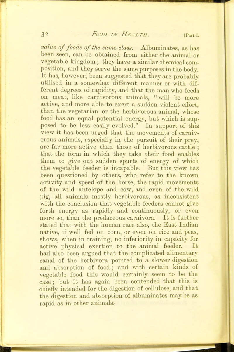 value of foods of the same class. Albuminates, as has been seen, can be obtained from either the animal or vegetable kingdom; they have a similar chemical com- position, and they serve the same purposes in the body. It has, however, been suggested that they are probably utilised in a somewhat different manner or with dif- ferent degrees of rapidity, and that the man who feeds on meat, like carnivorous animals, will be more active, and moi'e able to exert a sudden violent efibrt, than the vegetarian or the herbivorous animal, whose food has an equal potential energy, but which is sup- posed to be less easily evolved. In support of this view it has been urged that the movements of carniv- orous animals, especially in the pursuit of theii- prey, are far more active than those of herbivorous cattle ; that the form in which they take their food enables them to give out sudden spurts of energy of which the vegetable feeder is incapable. But this view has been questioned by others, who refer to the known activity and speed of the horse, the rapid movements of the wild antelope and cow, and even of the wild pig, all animals mostly herbivorous, as inconsistent with the conclusion that vegetable feeders cannot give forth energy as rapidly and continuously, or even more so, than the predaceous carnivora. It is further stated that with the human race also, the East Indian native, if well fed on corn, or even on rice and peas, shows, when in training, no inferiority ill capacity for active physical exertion to the animal feeder. It had also been argued that the complicated alimentary canal of the herbivora pointed to a slower digestion and absorption of food; and with certain kinds of vegetable food this would certainly seem to be the case ; but it has again been contended that this is chiefly intended for the digestion of cellulose, and that the digestion and absorption of albuminates maybe as rapid as in other animals.