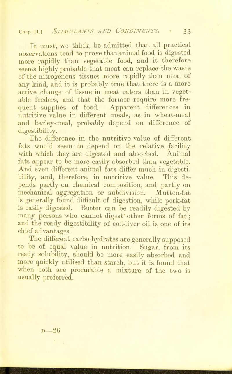 It must, we think, be admitted that all practical observations tend to prove that animal food is digested more rapidly than vegetable food, and it therefore seems highly probable that meat can replace the waste of the nitrogenous tissues moi'e rapidly than meal of any kind, and it is probably true that there is a more active change of tissue in meat eaters than in veget- able feeders, and that the former require more fre- quent supplies of food. Apparent differences in nutritive value in different meals, as in wheat-meal and barley-meal, probably depend on difference of digestibility. The difference in the nutritive value of different fats would seem to depend on the relative facility with which they are digested and absorbed. Animal fats appear to be more easily absorbed than vegetable. And even different animal fats differ much in digesti- bility, and, therefore, in nutritive value. This de- pends partly on chemical composition, and partly on mechanical aggregation or subdivision. Mutton-fat is generally found difficult of digestion, while pork-fat is easily digested. Batter can be readily digested by many persons who cannot digest' other forms of fat; and the ready digestibility of cod-liver oil is one of its chief advantages. The different carbo-hydrates are generally supposed to be of equal value in nutrition. Sugar, from its ready solubility, should be more easily absorbed and more quickly utilised than starch, but it is found that when both are procurable a mixture of the two is usually preferred. D—2G