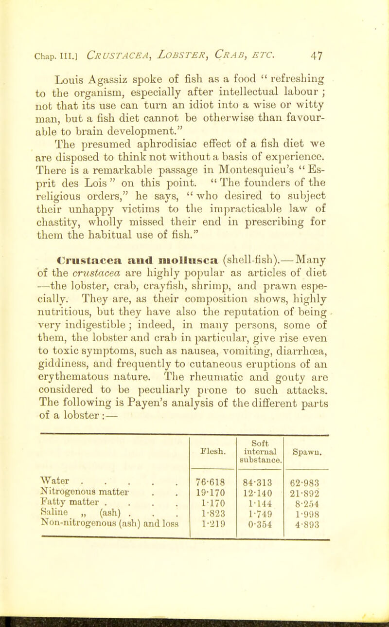 Louis Agassiz spoke of fish as a food  refreshing to the organism, especially after intellectual labour ; not that its use can turn an idiot into a wise or witty- man, but a fish diet cannot be otherwise than favour- able to brain development. The presumed aphrodisiac effect of a fish diet we are disposed to think not without a basis of experience. There is a remai-kable passage in Montesquieu's  Es- prit des Lois  on this point.  The foiinders of the religious orders, he says,  who desired to subject their unhappy victims to the impracticable law of chastity, wholly missed their end in prescribing for them the habitual use of fish. Crustacea and niollusca (shell-fish).—Many of the Crustacea are highly popular as articles of diet —the lobster, crab, crayfish, shrimp, and prawn espe- cially. They are, as their composition shows, highly nutritious, but they have also the reputation of being very indigestible; indeed, in many persons, some of them, the lobster and crab in ^^articular, give rise even to toxic symptoms, such as nausea, A'omiting, diarrhoea, giddiness, and frequently to cutaneous eruptions of an erythematous nature. Tlie rheumatic and gouty are considered to be peculiarly prone to such attacks. The following is Payen's analysis of the different parts of a lobster : — Soft, Flesh. internal Spawn. substance. Water ..... 76-618 84-313 62-983 Nitrogenous matter 19-170 12-140 21-892 Fatty matter .... 1-170 1-144 8-2i)4 Saline „ (ash) . 1-823 1-749 1-998 Non-nitrogenous (ash) and loss 1-219 0-354 4-893