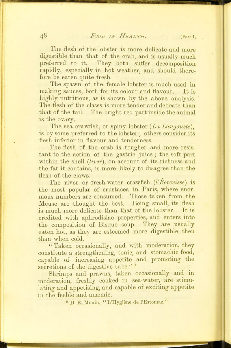 The flesh of the lobster is more delicate and more digestible than that of the crab, and is usually much preferred to it. They both sufler decomposition rapidly, especially in hot weather, and should there- fore be eaten quite fresh. The spawn of the female lobster is much used in making sauces, both for its colour and flavour. It is highly nutritious, as is shown by the above analysis. The flesh of the claws is more tender and delicate than that of the tail. The bright red part inside the animal is the ovary. The sea crawfish, or spiny lobster {La Langouste), is by some preferred to the lobster; others consider its flesh infei'ior in flavour and tenderness. The flesh of the crab is tougher and more resis- tant to the action of the gastric juice ; the soft part within the shell (liver), on account of its z-ichness and the fat it contains, is more likely to disagree than the flesh of the claws. The river or fresh-water crawfish (VEcrevisse) is the most popular of Crustacea in Paris, where enor- mous numbers are consumed. Those taken from the Meuse are thought the best. Being small, its flesh is much more delicate than that of the lobster. It is credited with aphrodisiac properties, and enters into the composition of Bisque soup. They ax-e usually eaten hot, as they are esteemed more digestible then than when cold.  Taken occasionally, and with moderation, they constitute a strengthening, tonic, and stomacliic food, capable of increasing appetite and promoting the secretions of the digestive tube. * Shi-imps and prawns, taken occasionally and in moderation, freshly cooked in sea-water, are stimu- lating and appetising, and capable of exciting appetite in the feeble and anaimic. * D. B. Monin,  L'Hygiino de I'Estomac.
