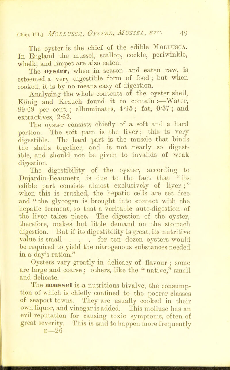 The oyster is the chief of the edible Mollusca. In England the mussel, scallop, cockle, periwinkle, whelk, and limpet are also eaten. The oyster, when in season and eaten raw, is esteemed a very digestible form of food; but when cooked, it is by no means easy of digestion. Analysing the whole contents of the oyster shell, Kcinig and Krauch found it to contain :—Water, 89-69 per cent. ; albuminates, 4-95 ; fat, 0-37 ; and extractives, 2-62. The oyster consists chiefly of a soft and a hard portion. The soft part is the liver; this is very digestible. The hard i)art is the muscle that binds the shells together, and is not nearly so digest- ible, and should not be given to invalids of weak digestion. The digestibility of the oyster, according to Dujardin-Beaumetz, is due to the fact that  its edible part consists aloiost exclusively of liver ; when this is crushed, the hepatic cells are set free and  the glycogen is brought into contact with the hepatic ferment, so that a veritable auto-digestion of the liver takes place. The digestion of the oyster, therefore, makes but little demand on the stomach digestion. But if its digestibility is great, its nutritive value is small . . . for ten dozen oysters would be required to yield the nitrogenous substances needed in a day's ration. Oysters vary greatly in delicacy of flavour ; some are largo and coarse; others, like the  native, sm;\ll and delicate. The mussel is a nutritious bivalve, the consump- tion of which is chiefly confined to the poorer classes of seaport towns. They are usually cooked in their own liquor, and vinegar is added. This mollusc has an evil reputation for causing toxic symptoms, often of great severity. This is said to happen more frequently E—26