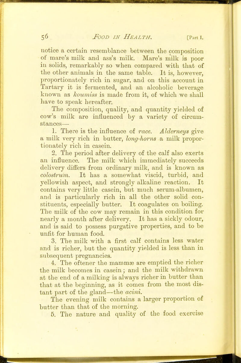 notice a certain resemblance between the composition of mare's milk and ass's milk. Mare's milk is poor in solids, remarkably so when compared with that of the other animals in the same table. It is, however, ]5roportionately rich in sugar, and on this account in Tartaiy it is fermented, and an alcoholic beverage known as koumiss is made from it, of which we shall have to speak hereafter. The composition, quality, and quantity yielded of cow's milk are influenced by a variety of circum- stances—■ 1. There is the influence of race. Alderneya give a milk very rich in butter, long-horns a milk propor- tionately rich in casein. 2. The period after delivery of the calf also exerts an influence. The milk Avhicli immediately succeeds delivery difi'ers from ordinary milk, and is known as colostrum. It has a somewhat viscid, turbid, and yellowish aspect, and strongly alkaline reaction. It contains very little casein, but much serum-albumen, and is particularly rich in all the other solid con- stitvients, especially butter. It coagulates on boiling. The milk of the cow may remain in this condition for nearly a month after delivery. It has a sickly odour, and is said to possess purgative properties, and to be unfit for human food. 3. The milk with a first calf contains less water and is richer, but the quantity yielded is less than in subsequent pregnancies. 4. The oftener the mammas are emptied the richer the milk becomes in casein; and the milk withdrawn at the end of a milking is always richer in butter than that at the beginning, as it comes from the most dis- tant part of the gland—the acini. The evening milk contains a larger proportion of butter than that of the morning. 6. Tiie nature and quality of the food exercise