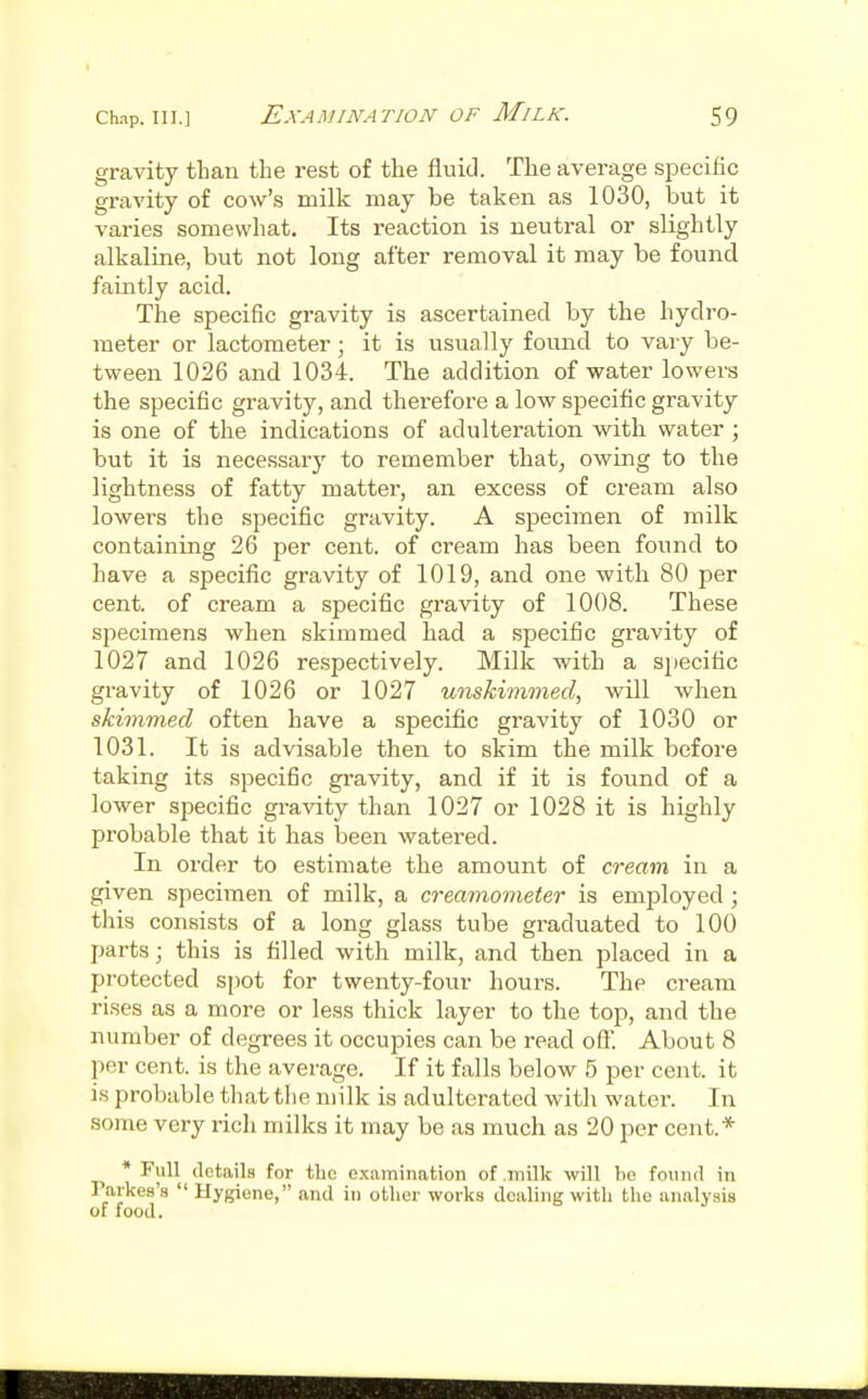 gravity than the rest of the fluid. The average specific gravity of cow's milk may be taken as 1030, but it varies somewhat. Its reaction is neutral or slightly alkaline, but not long after removal it may be found faintly acid. The specific gravity is ascertained by the hydro- meter or lactometer; it is usually found to vary be- tween 1026 and 1034. The addition of water lowers the specific gravity, and therefore a low specific gravity is one of the indications of adulteration with water ; but it is necessary to remember that^ owing to the lightness of fatty matter, an excess of cream also lowei's the specific gravity. A specimen of milk containing 26 per cent, of cream has been found to have a specific gravity of 1019, and one with 80 per cent, of cream a specific gravity of 1008. These specimens when skimmed had a specific gravity of 1027 and 1026 respectively. Milk with a specific gravity of 1026 or 1027 unskimmed, will when skimmed often have a specific gravity of 1030 or 1031. It is advisable then to skim the milk before taking its specific gravity, and if it is found of a lower specific gravity than 1027 or 1028 it is highly probable that it has been watered. In order to estimate the amount of cream in a given specimen of milk, a creamometer is employed ; this consists of a long glass tube graduated to 100 parts; this is filled with milk, and then placed in a protected spot for twenty-four hours. The cream rises as a more or less thick layer to the top, and the number of degrees it occupies can be read off. About 8 per cent, is the average. If it falls below 5 per cent, it is probable that tlie milk is adulterated with water. In some very rich milks it may be as much as 20 per cent.* * Full details for the examination of .milk will be found in Parkes's  Hygiene, and in other works dealing with the analysis of food.