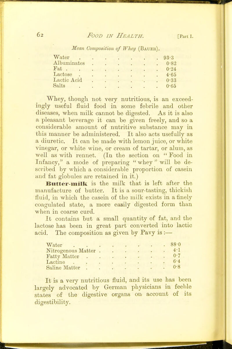 Mean Composition of Whey (Baueii), Water 93-3 Albuminates ...... 0'82 Fat 0-24 Lactose 4-65 Lactic Acid 0'33 Salts 0-65 Whey, tliougli not very nutritious, is an exceed- ingly useful fluid food in some febrile and other diseases, when milk cannot be digested. As it is also a pleasant beverage it can be given freely, and so a considerable amount of nutritive substance may in this manner be administered. It also acts usefully as a diuretic. It can be made with lemon juice, or white vinegar, or white wine, or cream of tartar, or alum, as well as with rennet. (In the section on  Food in Infancy, a mode of preparing whey will be de- scribed by which a considerable proportion of casein and fat globules are retained in it.) Butter-milk is the milk that is left after the manufacture of butter. It is a sour-tasting, thickish fluid, in which the casein of the milk exists in a tinely coagulated state, a more easily digested form than when in coarse curd. It contains but a small quantity of fat, and the lactose has been in great part converted into lactic acid. The composition as given by Pavy is :— Water 88-0 Nitrogenous Matter 4-1 Fatty Matter 0-7 Lactine ........ 6-4 Saline Matter 0-8 It is a very nutritious fluid, and its use has been largely advocated by German physicians in feeble states of the digestive organs on account of its digestibility.