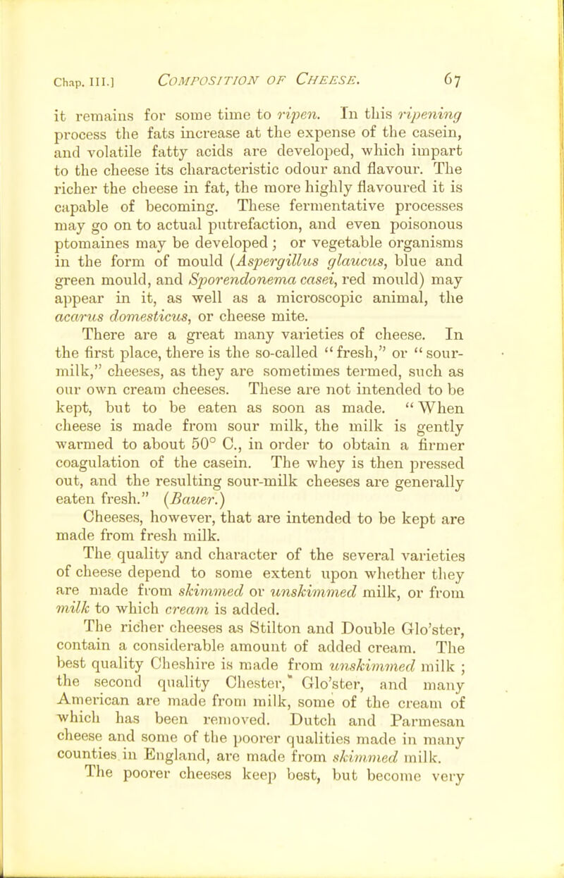 it remains for some time to ri^en. In this ripening process the fats increase at the expense of the casein, and volatile fatty acids are developed, which impart to the cheese its characteristic odour and flavour. The richer the cheese in fat, the more highly flavoured it is capable of becoming. These fei-mentative processes may go on to actual putrefaction, and even poisonous ptomaines may be developed; or vegetable organisms in the form of mould [Aspergillus glaucus, blue and green mould, and Sporendonema casei, red mould) may appear in it, as well as a microscopic animal, the acarus domesticus, or cheese mite. There are a great many varieties of cheese. In the first place, there is the so-called  fresh, or  sour- milk, cheeses, as they are sometimes termed, such as our own cream cheeses. These are not intended to be kept, but to be eaten as soon as made.  When cheese is made from sour milk, the milk is gently warmed to about 50° C, in order to obtain a firmer coagulation of the casein. The whey is then pressed out, and the resulting sour-milk cheeses are generally eaten fresh. (Bauer.) Cheeses, however, that are intended to be kept are made from fresh milk. The quality and character of the several varieties of cheese depend to some extent upon whether they are made from skimmed or unskimmed milk, or from 7nilk to which cream is added. The richer cheeses as Stilton and Double Glo'ster, contain a considerable amount of added cream. The best quality Cheshire is made from unskimmed milk ; the second quality Chester, Glo'ster, and many American are made from milk, some of the cream of which has been removed. Dutch and Parmesan cheese and some of the poorer qualities made in many counties in England, are made from skimmed milk. The poorer cheeses keep best, but become very