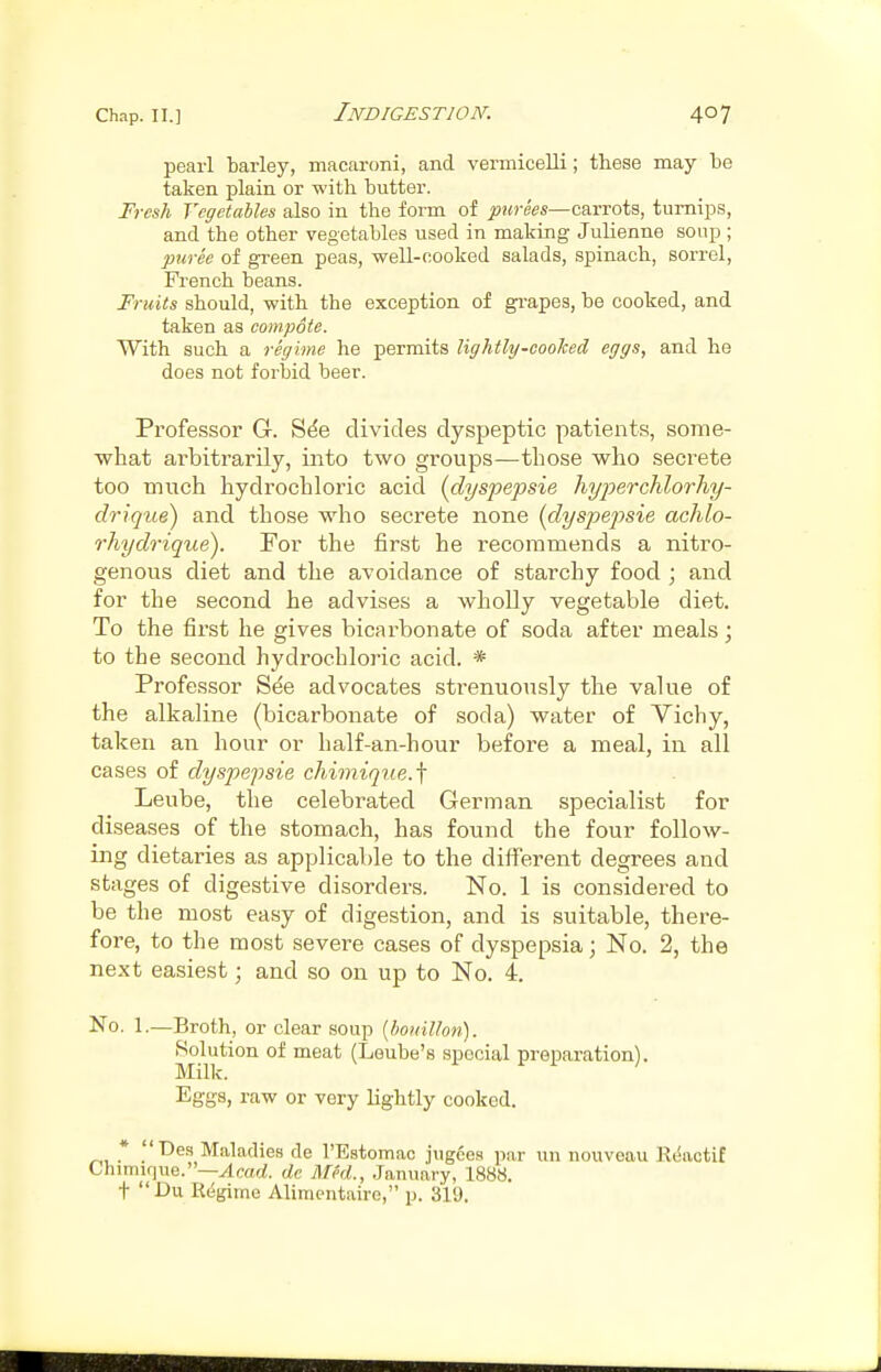 pearl tarley, macaroni, and vermicelli; these may be taken plain or with butter. Fresh Vegetables also in the form of carrots, turnips, and the other vegetables used in making Julienne soup ; puree of green peas, well-cooked salads, spinach, sorrel, French beans. Fruits should, with the exception of grapes, be cooked, and taken as compote. With such a regime he permits lightly-cooked eggs, and he does not forbid beer. Professor G. Sde divides dyspeptic patients, some- what arbitrarily, into two groups—those who secrete too much hydrochloric acid {dyspepsia Tiyperchlorhy- drique) and those who secrete none {dyspepsie achlo- rhydr-ique). For the first he recommends a nitro- genous diet and the avoidance of starchy food ; and for the second he advises a wholly vegetable diet. To the first he gives bicarbonate of soda after meals; to the second hydrochloric acid. * Professor See advocates strenuously the value of the alkaline (bicarbonate of soda) water of Yichy, taken an hour or half-an-hour before a meal, in all cases of dyspepsie chimique.'\ Leube, the celebrated German specialist for diseases of the stomach, has found the four follow- ing dietaries as applicable to the different degrees and stages of digestive disorders. No. 1 is considered to be the most easy of digestion, and is suitable, there- fore, to the most severe cases of dyspepsia; No. 2, the next easiest; and so on up to No. 4. No. 1.—Broth, or clear soup [bouillon). Solution of meat (Leube's special preparation). Eggs, raw or very Lightly cooked. * Des Maladies de rEstomac jugces par uu nouveau Reactif Chimir]i,e.—ylrarf. dc Med., January, 1888. t I>u Regime Alimentaire, p. 319.