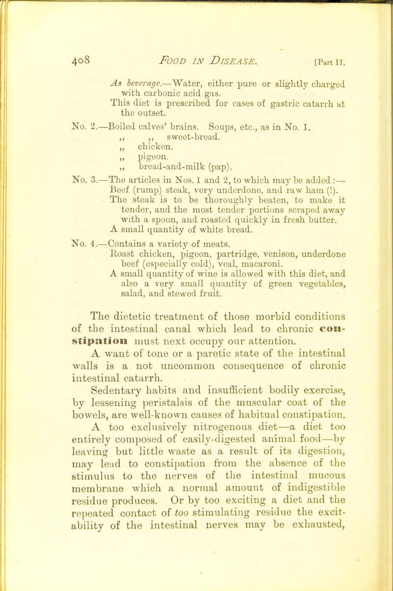 As leverage.—Water, either pure or slightly charged with carbonic acid gas. This diet is prescribed for cases of gastric catarrh at the outset. No. 2.—Boiled calves' brains. Soups, etc., as in No. 1. ,, sweet-bread. „ chicken. „ pigeon. ,, bread-and-milk (pap). No. 3.—The articles in Nos. I and 2, to which may he added :—• Beef (rump) steak, very underdone, and raw ham (!). The steak is to be thoroughly beaten, to make it tender, and the most tender portions scraped away with a spoon, and roasted quickly in fresh butter. A small quantity of white bread. No. 4.—Contains a variety of meats. Eoast chicken, pigeon, partridge, venison, underdone beef (especially cold), veal, macaroni. A small quantity of wine is allowed with this diet, and also a very small quantity of green vegetables, salad, and stewed fruit. The dietetic treatment of those morbid conditions of the intestinal canal which lead to chronic con- stipation must next occupy our attention. A want of tone or a paretic state of the intestinal walls is a not uncommon consequence of chronic intestinal catarrh. Sedentary habits and insufficient bodily exercise, by lessening peristalsis of the muscular coat of the bowels, are well-known causes of habitual constipation. A too exclusively nitrogenous diet—a diet too entirely composed of easily-digested animal food—by leaving but little waste as a result of its digestion, may lead to constipation from the absence of the stimulus to the nerves of the intestinal mucous membrane which a normal amount of indigestible residue produces. Or by too exciting a diet and the repeated contact of too stimulating residue the excit- ability of the intestinal nerves may be exhausted,