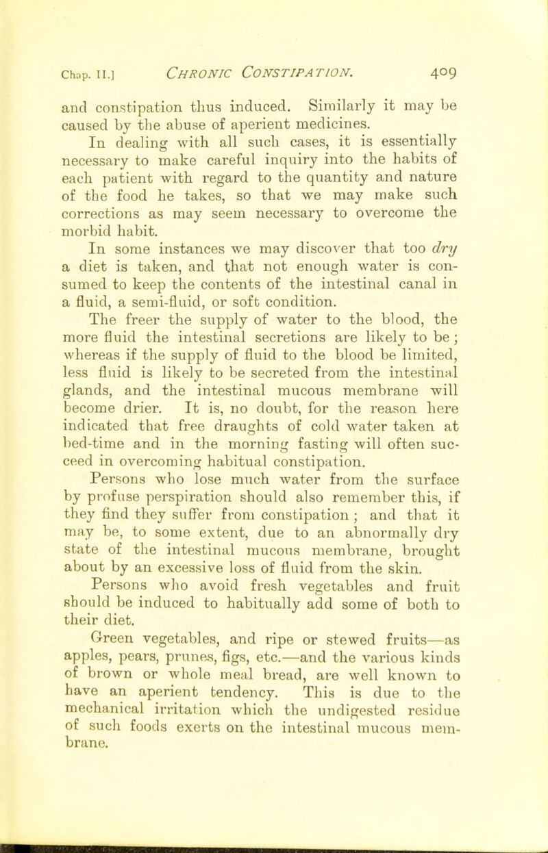 Chop. II.] Chronic Constipation. and constipation thus induced. Similarly it may be caused by the abuse of aperient medicines. In dealing with all such cases, it is essentially necessary to make careful inquiry into the habits of each patient with regard to the quantity and nature of the food he takes, so that we may make such corrections as may seem necessary to overcome the morbid habit. In some instances we may discover that too dry a diet is taken, and that not enough water is con- sumed to keep the contents of the intestinal canal in a fluid, a semi-fluid, or soft condition. The freer the supply of water to the blood, the more fluid the intestinal secretions are likely to be; whereas if the supply of fluid to the blood be limited, less fluid is likely to be secreted from the intestinal glands, and the intestinal mucous membrane will become drier. It is, no doubt, for the reason here indicated that free draughts of cold water taken at bed-time and in the morning fasting will often suc- ceed in overcoming habitual constipation. Persons who lose much water from the surface by profuse perspiration should also remember this, if they find they suff'er from constipation ; and that it may be, to some extent, due to an abnormally dry state of the intestinal mucous membT'anej brought about by an excessive loss of fluid from the skin. Persons who avoid fresh vegetables and fruit should be induced to habitually add some of both to their diet. Green vegetables, and ripe or stewed fruits—as apples, pears, prunejs, figs, etc.—and the various kinds of brown or whole meal bread, are well known to have an aperient tendency. This is due to the mechanical irritation which the undigested residue of such foods exerts on the intestinal mucous mem- brane.