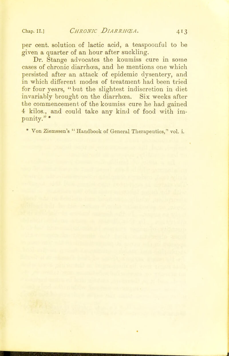 per cent, solution of lactic acid, a teaspoonful to be given a quarter of an hour after suckling. Dr. Stange advocates the koumiss cure in some cases of chronic diarrhcea, and he mentions one which persisted after an attack of epidemic dysentery, and in which different modes of treatment had been tried for four years,  but the slightest indiscretion in diet invariably brought on the diarrhoea. Six weeks after the commencement of the koumiss cure he had gained 4 kilos., and could take any kind of food with im- punity. * * Von Ziemssen's  Haadbook of General Therapeutics, vol. i.