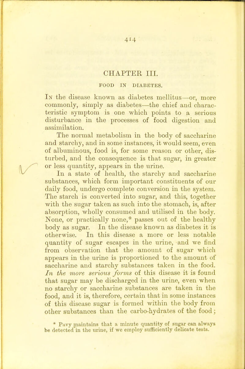 CHAPTER III. FOOD IN DIABETES. In the disease known as diabetes mellitus—or, more commonly, simply as diabetes—the chief and charac- teristic symjDtom is one which points to a serious disturbance in the processes of food digestion and assimilation. The normal metabolism in tlie body of saccharine and starchy, and in some instances, it would seem, even of albuminous, food is, for some reason or other, dis- turbed, and the consequence is that sugar, in greater or less quantity, appears in the urine. In a state of health, the starchy and saccharine substances, which form important constituents of our daily food, undergo complete conversion in the sj'stem. The starch is converted into sugar, and this, together with the sugar taken as such into the stomach, is, after absorption, wholly consumed and utilised in the body. None, or practically none,* passes out of the healthy body as sugar. In the disease known as diabetes it is otherwise. In this disease a more or less notable quantity of sugar escapes in the urine, and we find from observation that the amount of sugar whicli appears in the urine is proportioned to the amount of saccharine and starchy substances taken in the food. In the more serious forms of this disease it is found that sugar may be discharged in the mine, even when no starchy or saccharine substances are taken in the food, and it is, therefore, certain that in some instances of this disease sugar is formed within tlie body from other substances than the carbo-hydi-ates of the food ; * Pavy maintains that a minute quantity of sugar can always be detectecTin the urine, if we employ sufficiently delicate tests.