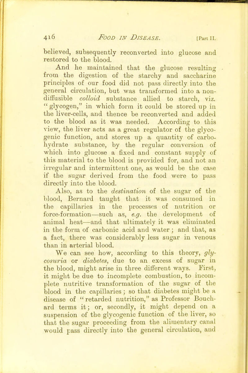 believed, subsequently reconverted into glucose and restored to the blood. And he maintained that the glucose resulting from the digestion of the starchy and saccharine principles of our food did not pass directly into the general circulation, but was transformed into a non- diffusible colloid substance allied to starch, viz.  glycogen, in which form it could be stored up in the liver-cells, and thence be reconverted and added to the blood as it was needed. According to this view, the liver acts as a great regulator of the glyco- genic function, and stores up a quantity of carbo- hydrate substance, by the regular conversion of which into glucose a fixed and constant supply of this material to the blood is provided for, and not an irregular and intermittent one, as would be the case if the sugar derived from the food were to pass directly into the blood. Also, as to the destination of the sugar of the blood, Bernard taught that it was consumed in the capillaries in the processes of nutrition or force-formation—such as, e.g. the development of animal heat—and that ultimately it was eliminated in the form of carbonic acid and water; and that, as a fact, there was considerably less sugar in venous than in arterial blood. We can see how, according to this theory, gly- cosuria or diabetes, due to an excess of sugar in the blood, might arise in three different ways. Eirst, it might be due to incomplete combustion, to incom- plete nutritive transformation of the sugar of the blood in the capillaries; so that diabetes might be a disease of  retarded nutrition, as Professor Bouch- ard terms it; or, secondly, it might depend on a suspension of the glycogenic function of the liver, so that the sugar proceeding from the alimentary canal would pass directly into the general circulation, and