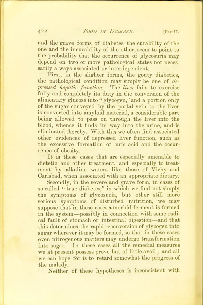 and the grave forms of diabetes, the curability of the one and the incurability of the other, seem to point to the probability that the occurrence of glycosuria may depend on two or more pathological states not neces- sarily always associated or interdependent. First, in the slighter forms, the gouty diabetics, the pathological condition may simply be one of de- pressed hepatic function. The liver fails to exercise fully and completely its duty in the conversion of the alimentary glucose into  glycogen, and a portion only of the sugar conveyed by the portal vein to the liver is converted into amyloid material, a considerable part being allowed to pass on through the liver into the blood, whence it finds its way into the urine, and is eliminated thereby. With this we often find associated other evidences of depressed liver function, such as the excessive formation of uric acid and the occur- rence of obesity. It is these cases that are especially amenable to dietetic and other treatment, and especially to treat- ment by alkaline waters like those of Vichy and Carlsbad, when associated with an appropriate dietary. Secondly, in the severe and grave form, in cases of so-called  true diabetes, in which we find not simply the symptoms of glycosuria, but other still more serious symptoms of disturbed nutrition, we may suppose that in these cases a morbid ferment is formed in the system—possibly in connection with some radi- cal fault of stomach or intestinal digestion—and that this determines the rapid reconversion of glycogen into sugar wherever it may be formed, so that in these cases even nitrogenous matters may undergo transformation into sugar. In these cases all the remedial measures we at present possess prove but of little avail; and all we can hope for is to retard somewhat the progress of the malady. Neither of these hypotheses is inconsistent with