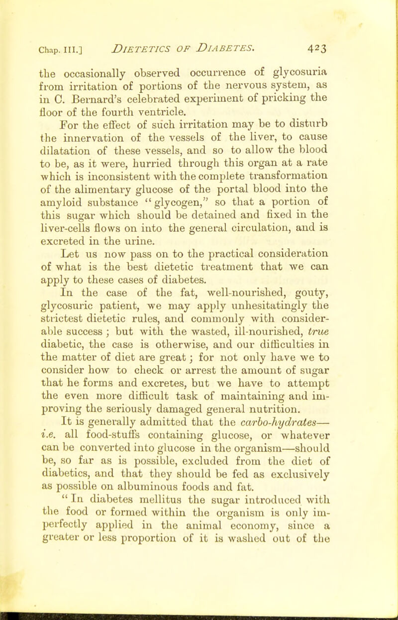 the occasionally observed occurrence of glycosuria from irritation of portions of the nervous system, as in C. Bernard's celebrated experiment of pricking the floor of the fourth ventricle. For the effect of such irritation may be to disturb the innervation of the vessels of the liver, to cause dilatation of these vessels, and so to allow the blood to be, as it M^ere, hurried through this organ at a rate which is inconsistent with the complete transformation of the alimentary glucose of the portal blood into the amyloid substance glycogen, so that a portion of this sugar which should be detained and fixed in the liver-cells flows on into the general circulation, and is excreted in the urine. Let us now pass on to the practical consideration of what is the best dietetic treatment that we can apply to these cases of diabetes. In the case of the fat, well-nourished, gouty, glycosuric patient, we may apply unhesitatingly the strictest dietetic rules, and commonly with consider- able success ; but with the wasted, ill-nourished, tnhe diabetic, the case is otherwise, and our difficulties in the matter of diet are great; for not only have we to consider how to check or arrest the amount of sugar that he forms and excretes, but we have to attempt the even more difficult task of maintaining and im- proving the seriously damaged general nutrition. It is generally admitted that the carbo-hydrates— i.e. all food-stuffs containing glucose, or whatever can be converted into glucose in the organism—should be, so far as is possible, excluded from the diet of diabetics, and that they should be fed as exclusively as possible on albuminous foods and fat.  In diabetes mellitus the sugar introduced with the food or formed within the organism is only im- perfectly applied in the animal economy, since a greater or less proportion of it is washed out of the