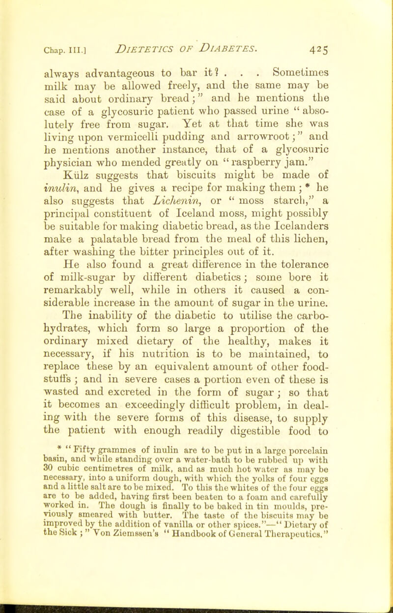 always advantageous to bar it? . . . Sometimes milk may be allowed freely, and the same may be said about ordinary bread; and he mentions the case of a glycosuric patient who passed urine  abso- lutely free from sugar. Yet at that time she was living upon vermicelli pudding and arrowroot; and he mentions another instance, that of a glycosuric physician who mended greatly on  raspberry jam. Kiilz suggests that biscuits might be made of inulin, and he gives a recipe for making them ; * he also suggests that Lichenin, or  moss starch, a principal constituent of Iceland moss, might possibly be suitable for making diabetic bread, as the Icelanders make a palatable bread from the meal of this lichen, after washing the bitter principles out of it. He also found a great diHerence in the tolerance of milk-sugar by different diabetics; some bore it remarkably well, while in others it caused a con- siderable increase in the amount of sugar in the urine. The inability of the diabetic to utilise the carbo- hydrates, which form so large a proportion of the ordinary mixed dietary of the healthy, makes it necessary, if his nutrition is to be maintained, to replace these by an equivalent amount of other food- stuff's ; and in severe cases a portion even of these is wasted and excreted in the form of sugar j so that it becomes an exceedingly dithcult problem, in deal- ing with the severe forms of this disease, to supply the patient with enough readily digestible food to *  Fifty grammes of inulin are to be put in a large porcelain basin, and while standing over a water-bath to be rubbed up with 30 cubic centimetres of milk, and as much hot water as may be necessary, into a uniform dough, with which the yolks of four eggs and a little salt are to be mixed. To this the whites of the four eggs are to be added, having first been beaten to a foam and carefully worked in. The dough is finally to be baked in tin moulds, pre- viously smeared with butter. The taste of the biscuits may be improved by the addition of vanilla or other spices.— Dietary of the Sick ;  Von Ziemssen's  Handbook of General Therapeutics.