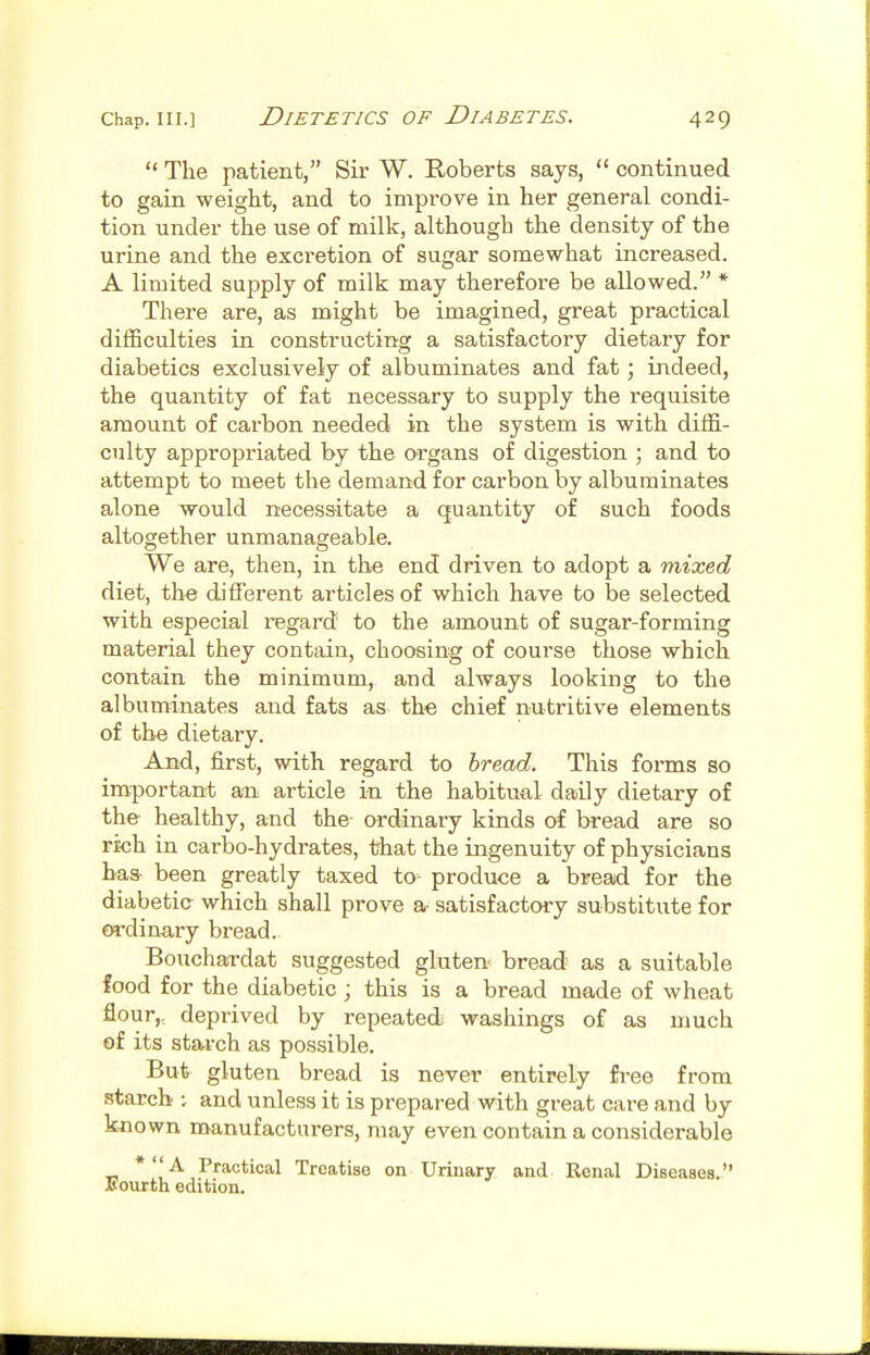  The patient, Sir W. Roberts says,  continued to gain weight, and to improve in her general condi- tion under the use of milk, although the density of the urine and the excretion of sugar somewhat increased. A limited supply of milk may therefore be allowed. * There are, as might be imagined, great practical difficulties in constructing a satisfactory dietary for diabetics exclusively of albuminates and fat; indeed, the quantity of fat necessary to supply the requisite amount of carbon needed in the system is with diffi- culty appropriated by the organs of digestion ; and to attempt to meet the demand for carbon by albuminates alone would necessitate a quantity of such foods altogether unmanageable. We are, then, in the end driven to adopt a mixed diet, the different articles of which have to be selected with especial regard to the amount of sugar-forming material they contain, choosing of course those which contain the minimum, and always looking to the albuminates and fats as the chief nutritive elements of the dietary. And, first, with regard to bread. This forms so important an article in the habitual daily dietary of the healthy, and the ordinary kinds of bread are so rich in carbo-hydrates, that the ingenuity of physicians has been greatly taxed to- produce a bread for the diabetic- which shall prove a- satisfactory substitute for m-dinary bread. Bouchardat suggested gluten bread as a suitable food for the diabetic ; this is a bread made of wheat flour,, deprived by repeated washings of as much of its starch as possible. But gluten bread is never entirely free from starch ; and unless it is prepared with great care and by kjiown manufacturers, may even contain a considerable *A Practical Treatise on Urinary and Renal Diseases. Bourth edition.