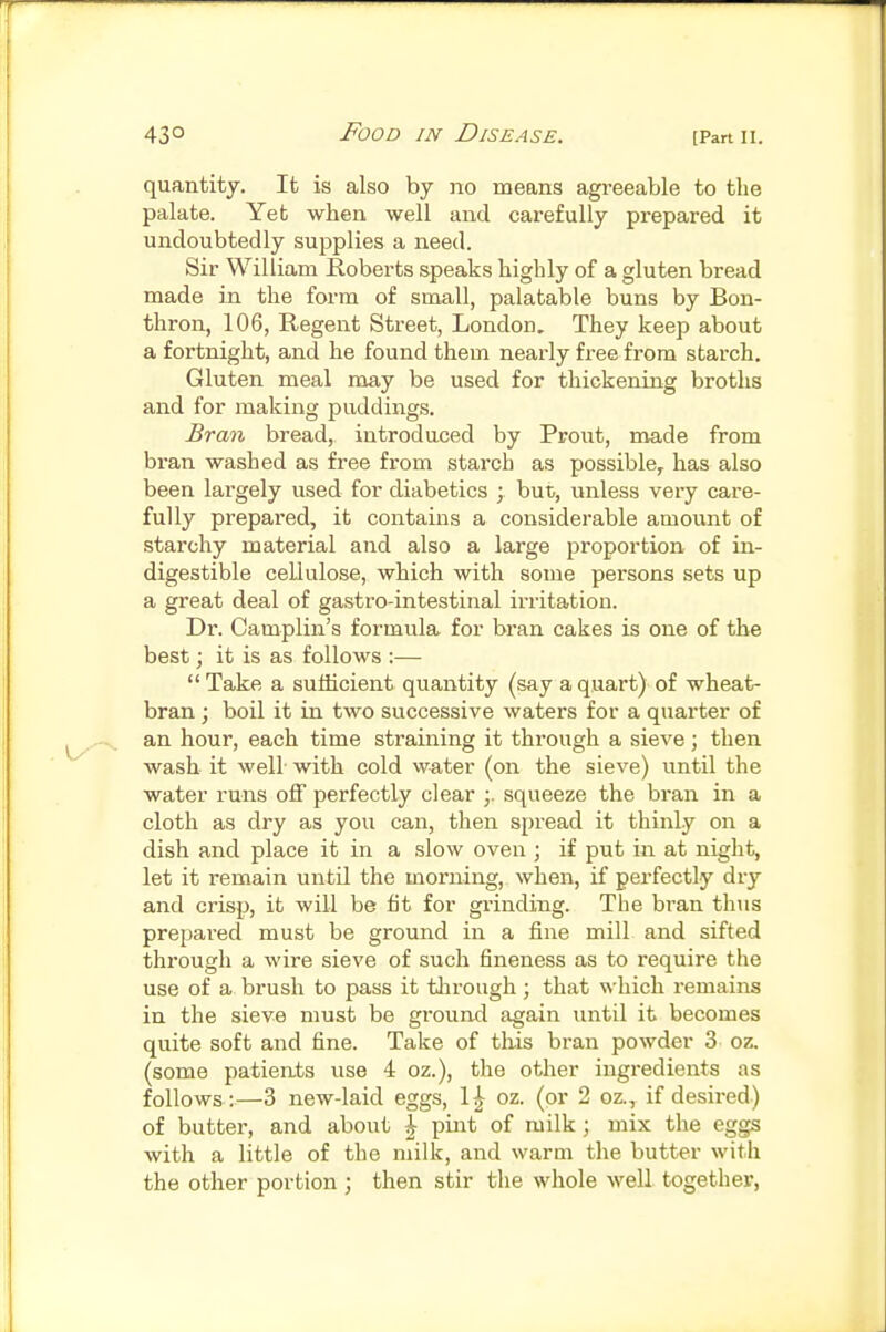 quantity. It is also by no means agreeable to the palate. Yet when well and carefully prepared it undoubtedly supplies a need. Sir William Roberts speaks Highly of a gluten bread made in the form of small, palatable buns by Bon- thron, 106, Regent Street, London, They keep about a fortnight, and he found them nearly free from starch. Gluten meal may be used for thickening broths and for making puddings. Bran bread, introduced by Prout, made from bran washed as free from starch as possible, has also been largely used for diabetics ; but, unless very care- fully prepared, it contains a considerable amount of starchy material and also a large proportion of in- digestible cellulose, which with some persons sets up a great deal of gastro-intestinal irritation. Dr. Camplin's formula for bran cakes is one of the best; it is as follows :—  Take a sufficient quantity (say a quart) of wheat- bran ; boil it in two successive waters for a quarter of an hour, each time straining it through a sieve; then wash it well with cold water (on the sieve) until the water runs off perfectly clear squeeze the bran in a cloth as dry as you can, then spread it thinly on a dish and place it in a slow oven ; if put in at night, let it remain until the morning, when, if perfectly dry and crisp, it will be fit for grinding. The bran thus prepai-ed must be ground in a fine mill and sifted through a wire sieve of such fineness as to require the use of a brush to pass it tlirough ; that which remains in the sieve must be ground again imtil it becomes quite soft and fine. Take of this bran powder 3 oz. (some patients use 4 oz.), the other ingredients as follows:—3 new-laid eggs, 1^ oz. (or 2 oz., if desired) of butter, and about \ pint of milk ; mix the eggs with a little of the milk, and warm the butter with the other portion; then stir the whole well together,