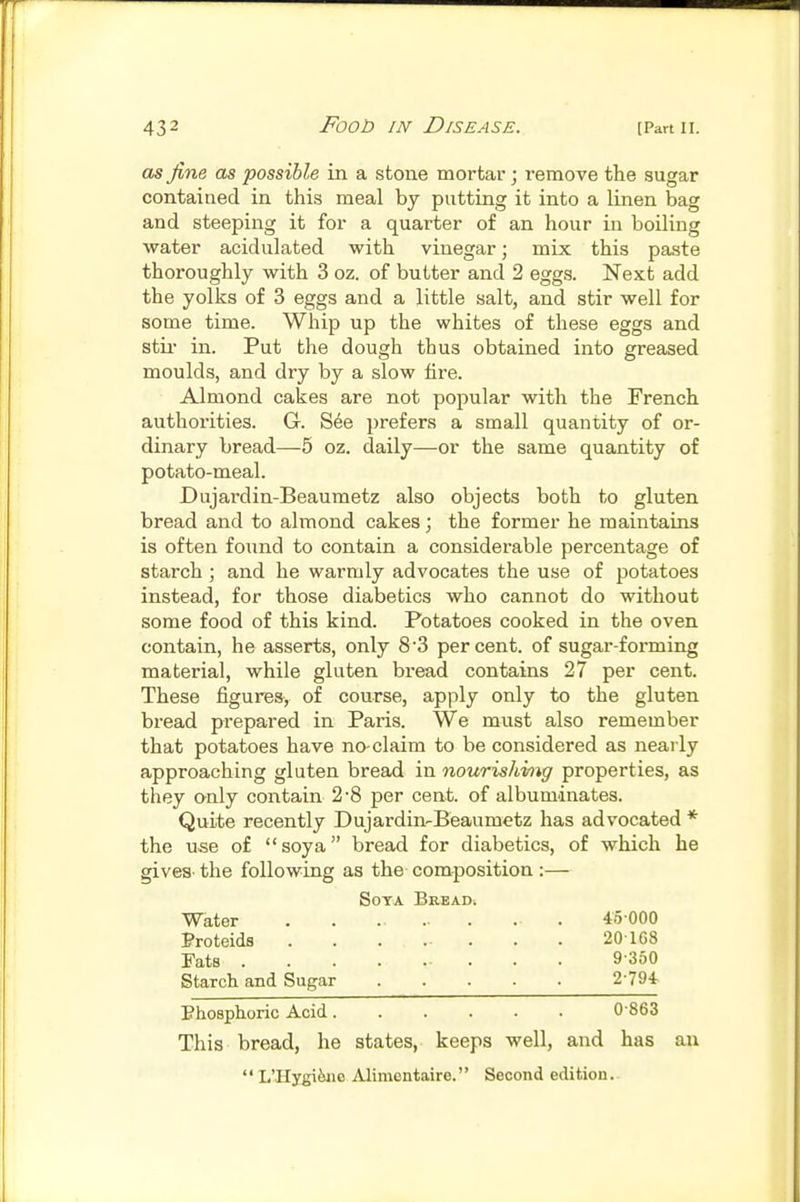 as fine as possible in a stone mortar; remove the sugar contained in this meal by putting it into a linen bag and steeping it for a quarter of an hour in boiling water acidulated with vinegar; mix this paste thoroughly with 3 oz. of butter and 2 eggs. Next add the yolks of 3 eggs and a little salt, and stir well for some time. Whip up the whites of these eggs and stir in. Put the dough thus obtained into greased moulds, and dry by a slow fire. Almond cakes are not popular with the French authorities. G. S6e prefers a small quantity of or- dinary bread—5 oz. daily—or the same quantity of potato-meal. Dujardin-Beaumetz also objects both to gluten bread and to almond cakes; the former he maintains is often found to contain a considerable percentage of starch; and he warmly advocates the use of potatoes instead, for those diabetics who cannot do without some food of this kind. Potatoes cooked in the oven contain, he asserts, only 8'3 per cent, of sugar-forming material, while gluten bread contains 27 per cent. These figures, of course, apply only to the gluten bread prepared in Paris. We must also remember that potatoes have no-claim to be considered as nearly approaching gluten bread in nourishhig properties, as they only contain 2-8 per cent, of albuminates. Quite recently Dujardin-Beaumetz has advocated * the use of soya bread for diabetics, of which he gives- the following as the composition :— Soya Breads Water . . . 45000 Proteids 201G8 Fats 9-350 Starch and Sugar 2-794 Bhosphoric Acid 0-863 This bread, he states, keeps well, and has an  L'Hygi&iic Alimentaire. Second edition.