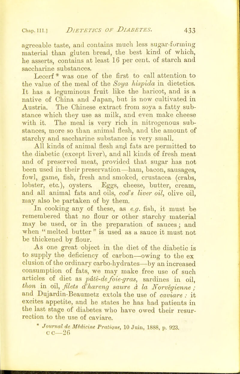 agreeable taste, and contains much less sugar-forming material than gluten bread, the best kind of which, he asserts, contains at least 16 per cent, of starch and saccharine substances. Lecerf * was one of the first to call attention to the value of the meal of the Soya hispida in dietetics. It has a leguminous fruit like the hai'icot, and is a native of China and Japan, but is now cultivated in Austria. The Chinese extract from soya a fatty sub- stance which they use as milk, and even make cheese with it. The meal is very rich in nitrogenous sub- stances, more so than animal flesh, and the amount of starchy and saccharine substance is very small. All kinds of animal flesh and fats are permitted to the diabetic (except liver\ and all kinds of fresh meat and of preserved meat, provided that sugar has not been used in their preservation—ham, bacon, sausages, fowl, game, fish, fresh and smoked, Crustacea (crabs, lobster, etc.), oysters. Eggs, cheese, butter, cream, and all animal fats and oils, cod's liver oil, olive oil, may also be partaken of by them. In cooking any of these, as e.g. fish, it must be remembered that no flour or other starchy material may be used, or in the preparation of sauces; and when  melted butter  is used as a sauce it must not be thickened by flour. As one great object in the diet of the diabetic is to supply the deficiency of carbon—owing to the ex elusion of the ordinary carbo-hydrates—by an increased consumption of fats, we may make free use of such articles of diet as })dte-de foie-gras, sardines in oil, than in oil, filets d'hareng saure d la Norvegienne ; and Dujardin-Beaumetz extols the use of caviare : it excites appetite, and he states he has had patients in the last stage of diabetes who have owed their resur- rection to the use of caviare. * Journal de Midicine Pratique, 10 Juin, 1888, p. 923. C C—20