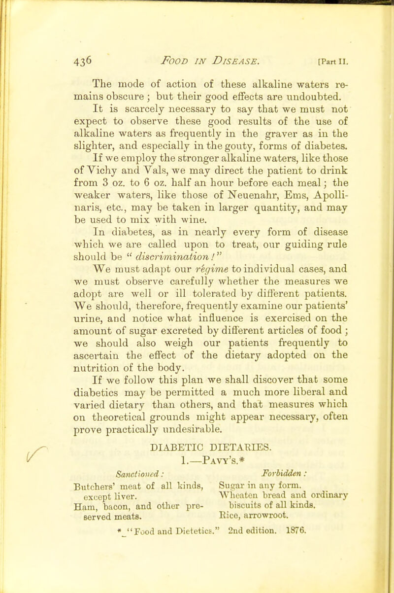 The mode of action of these alkaline waters re- mains obscure ; but their good effects are undoubted. It is scarcely necessary to say that we must not expect to observe these good results of the use of alkaline waters as frequently in the graver as in the slighter, and especially in the gouty, forms of diabetes. If we employ the stronger alkaline waters, like those of Vichy and Vals, we may direct the patient to drink from 3 oz. to 6 oz. half an hour before each meal; tlie weaker waters, like those of Neuenahr, Ems, Apolli- naris, etc., may be taken in larger quantity, and may be used to mix with wine. In diabetes, as in neai'ly every form of disease which we are called upon to treat, our guiding rule should be  discrimination! We must adapt our regime to individual cases, and we must observe carefully whether the measures we adopt are well or ill tolerated by different patients. We should, therefore, frequently examine our patients' urine, and notice what influence is exercised on the amount of sugar excreted by different articles of food ; we should also weigh our patients frequently to ascertain the effect of the dietary adopted on the nutrition of the body. If we follow this plan we shall discover that some diabetics may be permitted a much more liberal and varied dietary than others, and that measures which on theoretical grounds might appear necessary, often prove practically undesirable. DIABETIC DIETARIES. 1.—Pavy's.* Sanctioned: Forbidden: Butchers' meat of all kinds, Suguv in any form. except liver. Wheatcu bread and ordinary Ham, bacon, and other pre- biscuits of all kinds. served meats. Eice, arrowroot. • Food and Dietetics. 2nd edition. 1876.