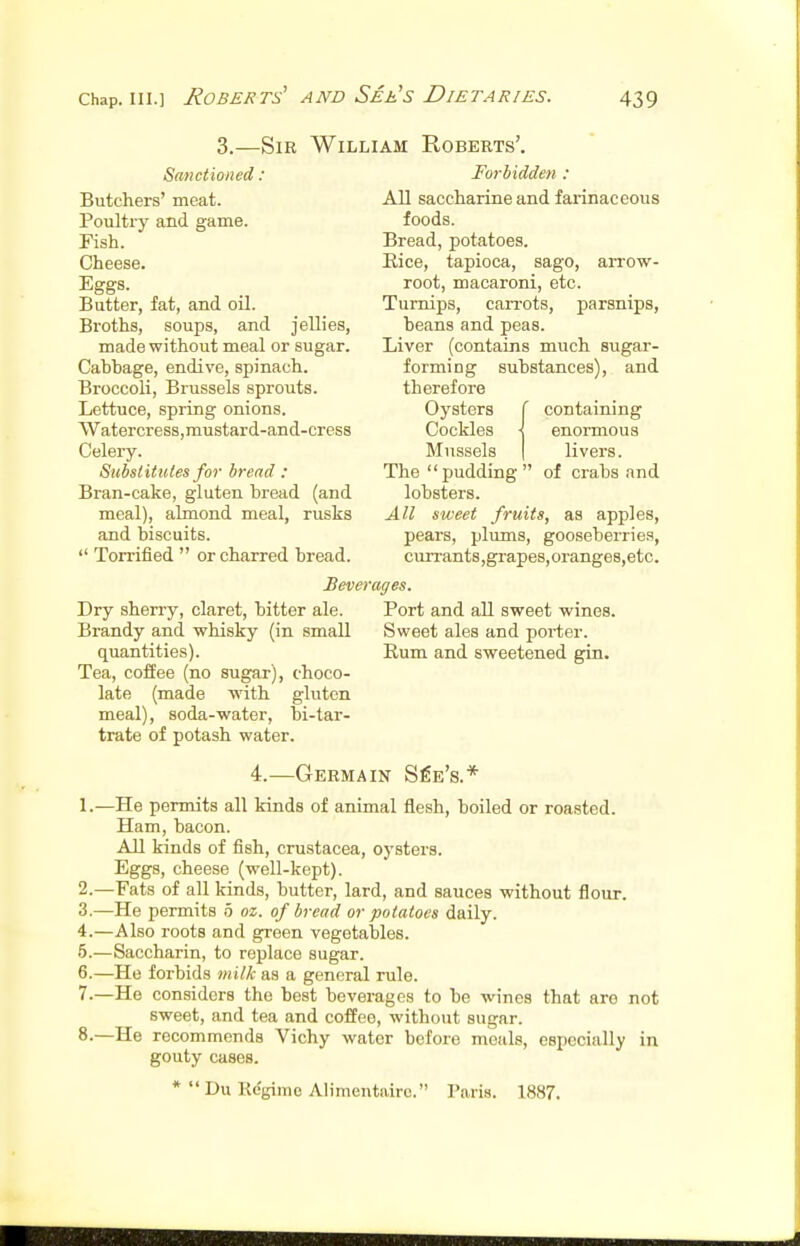 3.—Sir William Roberts'. Sanctioned: Butchers' meat. Poultry and game. Fish. Cheese. Eggs. Butter, fat, and oil. Broths, soups, and jellies, made without meal or sugar. Cabbage, endive, spinach. Broccoli, Brussels sprouts. Lettuce, spring onions. Watercress, mustar d-and-cress Celery. Substitutes for bread : Bran-cake, gluten bread (and meal), almond meal, rusks and biscuits.  Torrified  or charred bread. Forbidden : All saccharine and farinaceous foods. Bread, potatoes. Eice, tapioca, sago, arrow- root, macaroni, etc. Turnips, caiTots, parsnips, beans and peas. Liver (contains much sugar- forming substances), and therefore Oysters f containing Cockles j enormous Mussels I livers. The pudding of crabs and lobsters. All sweet fruits, as apples, pears, pliuns, gooseberries, cun-ants,grapes,oranges,etc. Sweet ales and porter. Rum and sweetened gin. Beverages. Dry sherry, claret, bitter ale. Port and all sweet wines. Brandy and whisky (in small quantities). Tea, coffee (no sugar), choco- late (made with gluten meal), soda-water, bi-tar- trate of potash water. 4.—Germain S^e's.* 1. —He permits all kinds of animal flesh, boiled or roasted. Ham, bacon. All kinds of fish, Crustacea, oysters. Eggs, cheese (well-kept). 2. —Fats of all kinds, butter, lard, and sauces without flour. 3. —He permits 0 oz. of bread or potatoes daily. 4. —Also roots and green vegetables. 5. —Saccharin, to replace sugar. 6. —He forbids milk as a general rule. 7. —He considers the best beverages to be wines that are not sweet, and tea and coffee, without sugar. 8-—He recommends Vichy water before meals, especially in gouty cases. *  Du Kegimc Alimentairc. Paris. 1887.