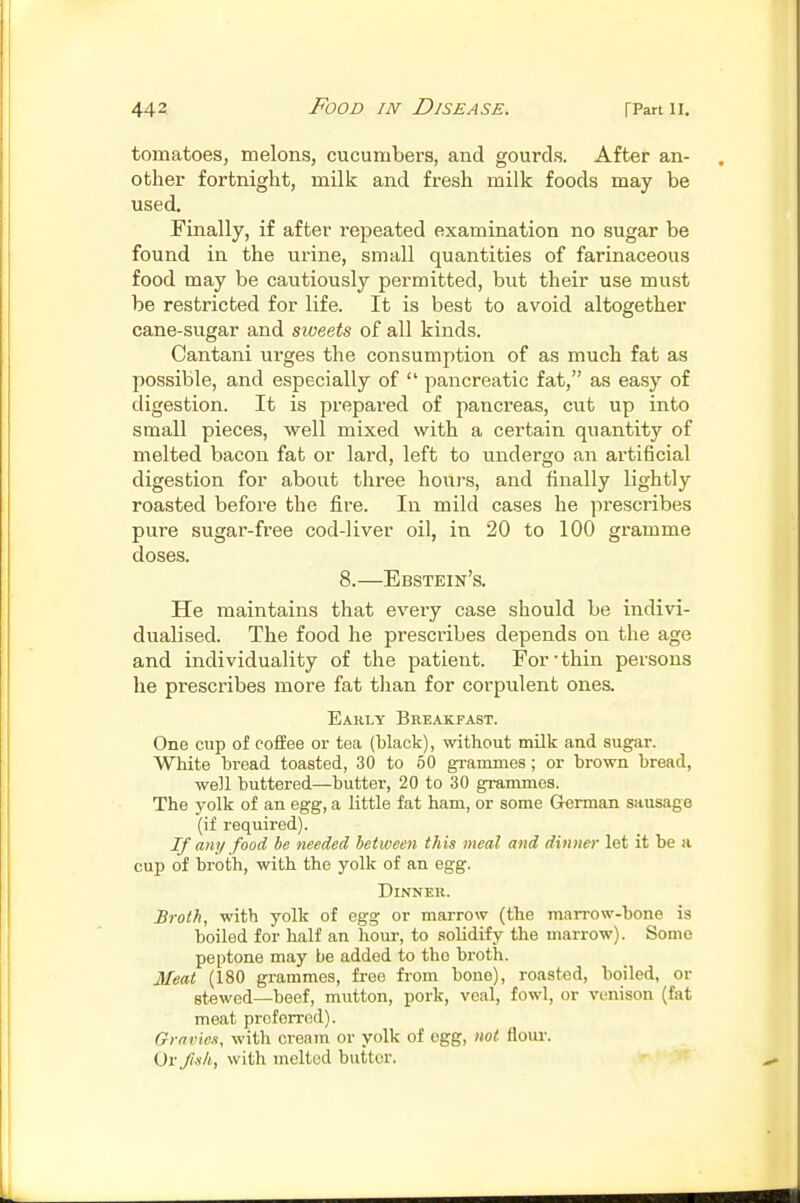 tomatoes, melons, cucumbei'S, and gourds. After an- other fortnight, milk and fresh milk foods may be used. Finally, if after repeated examination no sugar be found in the urine, small quantities of farinaceous food may be cautiously permitted, but their use must be restricted for life. It is best to avoid altogether cane-sugar and sweets of all kinds. Cantani urges the consumption of as much fat as possible, and especially of  pancreatic fat, as easy of digestion. It is prepared of pancreas, cut up into small pieces, well mixed with a certain quantity of melted bacon fat or lard, left to undergo an artificial digestion for about three hours, and finally lightly roasted before the fire. In mild cases he prescribes pure sugar-free cod-liver oil, in 20 to 100 gramme doses. 8.—Ebstein's. He maintains that every case should be indivi- dualised. The food he prescribes depends on the age and individuality of the patient. For thin persons he prescribes more fat tlian for corpulent ones. Early Breakfast. One cup of coffee or tea (black), without milk and sugar. White bi-ead toasted, 30 to 50 gi-ammes ; or brown bread, well buttered—butter, 20 to 30 grammes. The yolk of an egg, a little fat ham, or some German sausage (if required). If any food he needed between this meal and dinner let it be a cup of broth, with the yolk of an egg. Dinner. Broth, with yolk of egg or marrow (the marrow-bone is boiled for half an hour, to solidify the marrow). Some peptone may be added to the broth. Meat (180 grammes, free from bone), roasted, boiled, or stewed—beef, mutton, pork, veal, fowl, or venison (fat meat preferred). Gravies, with cream or yolk of egg, not flour. Or fish, with melted butter.