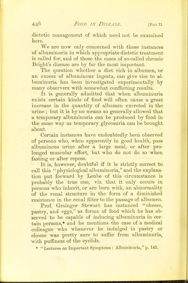 dietetic nianagemeut of which need not be examined here. We are now only concerned with those instances of albuminuria in which appropriate dietetic treatment is called for, and of those the cases of so-called chronic Bright's disease are by far the most important. The question whether a diet rich in albumen, or an excess of albuminous ingesta, can give rise to al- buminuria has been investigated experimentally by many observers with somewhat conflicting results. It is generally admitted that when albuminuria exists certain kinds of food will often cause a great increase in the quantity of albumen excreted in the urine; but it is by no means so generally allowed that a temporary albuminuria can be produced by food in the same way as temporaiy glycosuria can be brought about. Certain instances have undoubtedly been observed of persons who, when apparently in good health, pass albuminous urine after a large meal, or after pro- longed muscular eflFort, but who do not do so when fasting or after repose. It is, however, doubtful if it is strictly correct to call this physiological albuminuria, and the explana- tion put forward by Leube of this circumstance is probably the ti'ue one, viz. that it only occurs in persons who inherit, or are born with, an abnormality of the renal structure in the form of a diminished resistance in the renal filter to the passage of albumen. Prof. Grainger Stewart has instanced  cheese, pastry, and eggs, as forms of food which he has ob- served to be capable of inducing albuminuria in cer- tain persons,* and he mentions the case of a medical colleague who whenever he indulged in pastry or cheese was pretty sure to suffer from albuminuria, with pufifiness of the eyelids. * Lectures on Impoi'tant Symptoms : Albuminuria, p. 145.