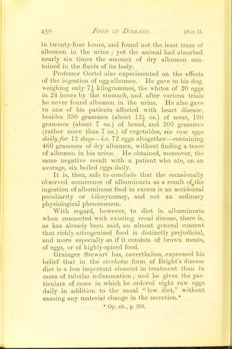 in twenty-four liours, and found not the least trace of albumen in the urine ; yet the animal had absorbed nearly six times the amount of dry albumen con- tained in the fluids of its body. Professor Oertel also experimented on the effects of the ingestion of egg-albumen. He gave to his dog, weighing only 1\ kilogrammes, the whites of 20 eggs in 24 hours by the stomach, and after various trials he never found albumen in the urine. He also eave to one of his patients affected with heart disease, besides 350 grammes (about 12^ oz.) of meat, 190 grammes (about 7 oz.) of bread, and 200 grammes (leather more than 7 oz.) of vegetables, six raw eggs daily for 12 days—i.e. 72 eggs altogether—containing 460 grammes of dry albumen, without finding a trace of albumen in his urine. He obtained, moreover, the same negative result with a patient who ate, on an average, six boiled eggs daily. It is, then, safe to conclude that the occasionally observed occurrence of albuminuria as a result of^the ingestion of albuminous food in excess is an accidental peculiarity or idiosyncrasy, and not an ordinary physiological phenomenon. With regard, however, to diet in albuminuria when connected with existing renal disease, there is, as has already been said, an almost general consent that richly-nitrogenised food is distinctly prejudicial, and more especially so if it consists of brown meats, of eggs, or of highly-spiced food. Grainger Stewart has, nevertheless, expressed his belief that in the cirrhotic form of Bright's disease diet is a less important element in treatment than in cases of tubular inllammation ; and he gives tiie par- ticulars of cases in which he ordered eight raw eggs daily in addition to the usual  low diet, without causing any material change in the secretion.* * Op. cit., p. 206.