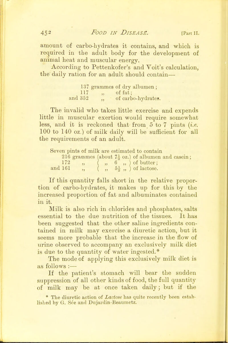 amount of carbo-hydrates it contains, and whicli is required in tbe adult body for the development of animal heat and muscular energy. According to Pettenkofer's and Voit's calculation, the daily ration for an adult should contain— 137 gTammes of dry albumen ; 117 „ of fat; and 352 ,, of carbo-hydrates. The invalid who takes little exercise and expends little in muscular exertion would require somewhat less, and it is reckoned that from 5 to 7 pints (i.e. 100 to 140 oz.) of milk daily will be sufficient for all the requirements of an adult. Seven pints of milk are estimated to contain 216 grammes (about 1\ oz.) of albumen and casein ; 172 „ ( „ 6 „ ) of butter; and 161 „ ( „ 6^ „ ) of lactose. If this quantity falls short in the relative propor- tion of carbo-hydrates, it makes up for this by the increased proportion of fat and albuminates contained in it. Milk is also rich in chlorides and phosphates, salts essential to the due nutrition of the tissues. It has been suggested that the other saline ingredients con- tained in milk may exercise a diuretic action, but it seems more probable that the increase in the flow of urine observed to accompany an exclusively milk diet is due to the quantity of water ingested.* The mode of applying this exclusively milk diet is as follows :— If the patient's stomach will bear the siidden suppression of all otlier kinds of food, the full quantity of milk may be at once taken daily; but if the * The diuretic action of Lactose has quite recently been e.<;tnh- li.slied by G. See .ind Dujiiidin-Beaumetz.